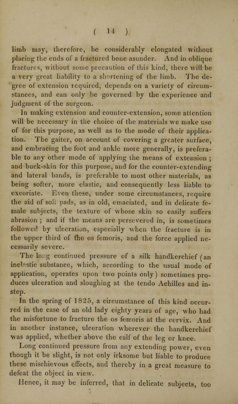 limb may, therefore, be considerably elongated without placing the ends of a fractured bone asunder. And in oblique fractures, without some precaution of this kind, there will be a very great liability to a shortening of the limb. The de- gree of extension required, depends on a variety of circum- stances, and can only be governed by the experience and judgment of the surgeon. In making extension and counter-extension, some attention will be necessary in the choice of the materials we make use of for this purpose, as well as to the mode of their applica- tion. The gaiter, on account of covering a greater surface, and embracing the foot and ankle more generally, is prefera- ble to any other mode of applying the means of extension ; and buck-skin for this purpose, and for the counter-extending and lateral bands, is preferable to most other materials, as being softer, more elastic, and consequently less liable to excoriate. Even these, under some circumstances, require the aid of soft pads, as in old, emaciated, and in delicate fe- male subjects, the texture of whose skin so easily suffers abrasion ; and if the means are persevered in, is sometimes followed by ulceration, especially when the fracture is in the upper third of the os femoris, and the force applied ne- cessarily severe. The long continued pressure of a silk handkerchief (an inelastic substance, which, according to the usual mode of application, operates upon two points only) sometimes pro- duces ulceration and sloughing at the tendo Achilles and in- step. In the spring of 1825, a circumstance of this kind occur- red in the case of an old lady eighty years of age, who had the misfortune to fracture the os femoris at the cervix. And in another instance, ulceration wherever the handkerchief was applied, whether above the calf of the leg or knee. Long continued pressure from any extending power, even though it be slight, is not only irksome but liable to produce these mischievous effects, and thereby in a great measure to defeat the object in view. Hence, it may be inferred, that in delicate subjects, too