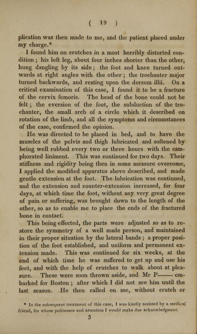 plication was then made to me, and the patient placed under my charge.* I found him on crutches in a most horribly distorted con- dition ; his left leg, about four inches shorter than the other, hung dangling by its side; the foot and knee turned out- wards at right angles with the other ; the trochanter major turned backwards, and resting upon the dorsum illii. On a critical examination of this case, I found it to be a fracture of the cervix femoris. The head of the bone could not be felt; the eversion of the foot, the subduction of the tro- chanter, the small arch of a circle which it described on rotation of the limb, and all the symptoms and circumstances of the case, confirmed the opinion. He was directed to be placed in bed, and to have the muscles of the pelvis and thigh lubricated and softened by being well rubbed every two or three hours with the cam- phorated liniment. This was continued for two days. Their stiffness and rigidity being then in some measure overcome, I applied the modified apparatus above described, and made gentle extension at the foot. The lubrication was continued, and the extension and counter-extension increased, for four days, at which time the foot, without any very great degree of pain or suffering, was brought down to the length of the other, so as to enable me to place the ends of the fractured bone in contact. This being effected, the parts were adjusted so as to re- store the symmetry of a well made person, and maintained in their proper situation by the lateral bands ; a proper posi- tion of the foot established, and uniform and permanent ex- tension made. This was continued for six weeks, at the end of which time he was suffered to get up and use his feet, and with the help of crutches to walk about at plea- sure. These were soon thrown aside, and Mr P em- barked for Boston ; after which I did not see him until the last season. He then called on me, without crutch or * In the subsequent treatment of this case, I was kindly assisted by a medi.aj friend, for whose politeness and attention I would make due acknowledgment. 3