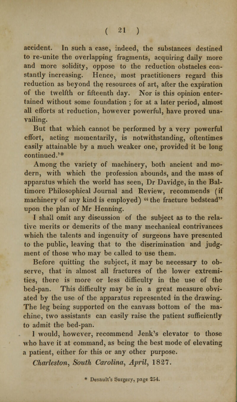 accident. In such a case, indeed, the substances destined to re-unite the overlapping fragments, acquiring daily more and more solidity, oppose to the reduction obstacles con- stantly increasing. Hence, most practitioners regard this reduction as beyond the resources of art, after the expiration of the twelfth or fifteenth day. Nor is this opinion enter- tained without some foundation ; for at a later period, almost all efforts at reduction, however powerful, have proved una- vailing. But that which cannot be performed by a very powerful effort, acting momentarily, is notwithstanding, oftentimes easily attainable by a much weaker one, provided it be long continued.'* Among the variety of machinery, both ancient and mo- dern, with which the profession abounds, and the mass of apparatus which the world has seen, Dr Davidge, in the Bal- timore Philosophical Journal and Review, recommends (if machinery of any kind is employed)  the fracture bedstead upon the plan of Mr Henning. I shall omit any discussion of the subject as to the rela- tive merits or demerits of the many mechanical contrivances which the talents and ingenuity of surgeons have presented to the public, leaving that to the discrimination and judg- ment of those who may be called to use them. Before quitting the subject, it may be necessary to ob- serve, that in almost all fractures of the lower extremi- ties, there is more or less difficulty in the use of the bed-pan. This difficulty may be in a great measure obvi- ated by the use of the apparatus represented in the drawing. The leg being supported on the canvass bottom of the ma- chine, two assistants can easily raise the patient sufficiently to admit the bed-pan. 1 would, however, recommend Jenk's elevator to those who have it at command, as being the best mode of elevating a patient, either for this or any other purpose. Charleston^ South Carolina, April, 1827. * Desaulfs Surgery, page 254.