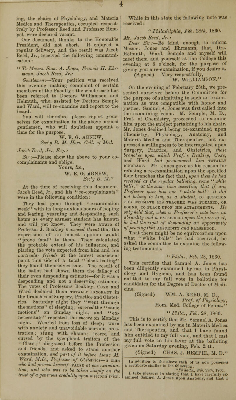 ing, the chairs of Physiology, and Materia Medica and Therapeutics, occupied respect- ively by Professor Reed and Professor Hem- pel, were declared vacant. Our document, thanks to the Honorable President, did not abort. It enjoyed a regular delivery, and the result was Jacob Reed, Jr., received the following communi- cation :  To Messrs. Sam. A. Jones, Francis II. Ehr- mann, Jacob Reed, Jr.: Gentlemen:—Your petition was received this evening making complaint of certain members of the Faculty ; the whole case has been referred to Doctors Williamson and Helmuth, who, assisted by Doctors Semple and Ward, will re-examine and report to the board. You will therefore please report your- selves for examination to the above named gentlemen, who will doubtless appoint a time for the purpose. W. E. G. AGNEW, Sec'y B. M. Horn. Coll. of Med. Jacob Reed, Jr., Esq.: Sir:—Please show the above to your co- complainants and oblige. Yours, &c, W. E. G. AGNEW, Sec'y B. M. At the time of receiving this document, Jacob Reed, Jr., and his co-complainants were in the following condition : They had gone through examination week'' with its long anxious hours of hoping and fearing, yearning and desponding, such hours as every earnest student has known and will yet know. They were aware of Professor J. Beakley's avowed threat that the expression of an honest opinion would prove fatal to them. They calculated the probable extent of his influence, and placing the vote expected from him and his particular friends at the lowest consistent point this side of a total black-balling they found themselves safe. The result of the ballot had shown them the fallacy of their even desponding estimate—for it was a desponding and not a deserving estimate. The votes of Professors Beakley, Coxe and Ward declared them totally ignorant in the branches of Surgery, Practice and Obstet- rics. Saturday night they went through the motions of sleeping ; encored the same motions on Sunday night, and ex- necessitate repeated the encore on Monday night. Wearied from loss of sleep; worn with anxiety and unavoidable nervous pros- tration ; stung with shame ; jeered and cursed by the sycophant traitors of the Class; disgraced before the Profession and friends, and asked to stand another examination, and part of it before Isaac M. Ward, M.D., Professor of Obstetrics—a man who had proven himself false at one examina- tion, and who was to be taken simply on the trust of a gene-ous credulity upon a second tria'. While in this state the following note was received: Philadelphia, Feb. 28<A, 1860. Mr. Jacob Reed, Jr. : Dear Sir:—Be kind enough to inform Messrs. Jones and Ehrmann, that, Drs. Helmuth, Ward, Semple and myself will meet them and yourself at the College this evening at 8 o'clock, for the purpose of giving you a re-examination, if you desire it. (Signed) Very respectfullv, W. WILLIAMSON. On the evening of February 28th, we pre- sented ourselves before the Committee for the purpose of submitting to such an exami- nation as was compatible with honor and justice. SamuelA. Jones was first called into the examining room. M. Semple, M. D., Prof, of Chemistry, proceeded to examine him upon the subject pertaining to his chair. Mr. Jones declined being re-examined upon Chemistry, Physiology, Anatomy, and Materia Medica and Therapeutics, but ex- pressed a willingness to be interrogated upon Surgery, Practice, and Obstetrics, those branches upon which Profs Beakley, Coxe, and Ward had pronounced him totally ignorant. Mr. Jones gave as his reason for refusing a re-examination upon the specified four branches the fact that, upon them he had received at the regular balloting, some white balls, at the same time asserting that if any Professor gave him one white ball it did not belong to him, as a student, to question the estimate his teacher avas pleased, or bound, to place upon his attainments. he only held that, when a Professor's vote bore an absurdity and a falsehood upon the face of it, he had the right of demanding an opportunity of proving that absurdity and falsehood. That there might be no equivocation upon what white balls he had received, he asked the committee to examine the follow- ing testimonials.  Phila., Feb. 28, 1860. This certifies that Samuel A. Jones has been diligently examined by me, in Physi- ology and Hygiene, and has been found entitled to my full vote in balloting for candidates for the Degree of Doctor of Medi- cine. (Signed) WM. A. REED, M. D., Prof, of Physiology, Horn. Med. College of Penna. Phila., Feb. 28, 1860. This is to certify that Mr. Samuel A. Jones has been examined by me in Materia Medica and Therapeutics, and that I have found him entitled to my full vote, and that 1 cast my full vote in his favor at the balloting given on Saturday evening, Feb. 25th. (Signed) CHAS. J. HEMPEL, M. D. In addition to the above each of us now possesses a certificate similar to the following : Philoda., Feb. 2Hh. 18C0. I take pleasure in stating that I have carefully ex- amined Samuel A. Jones, upon Anatomy, t.nd that I