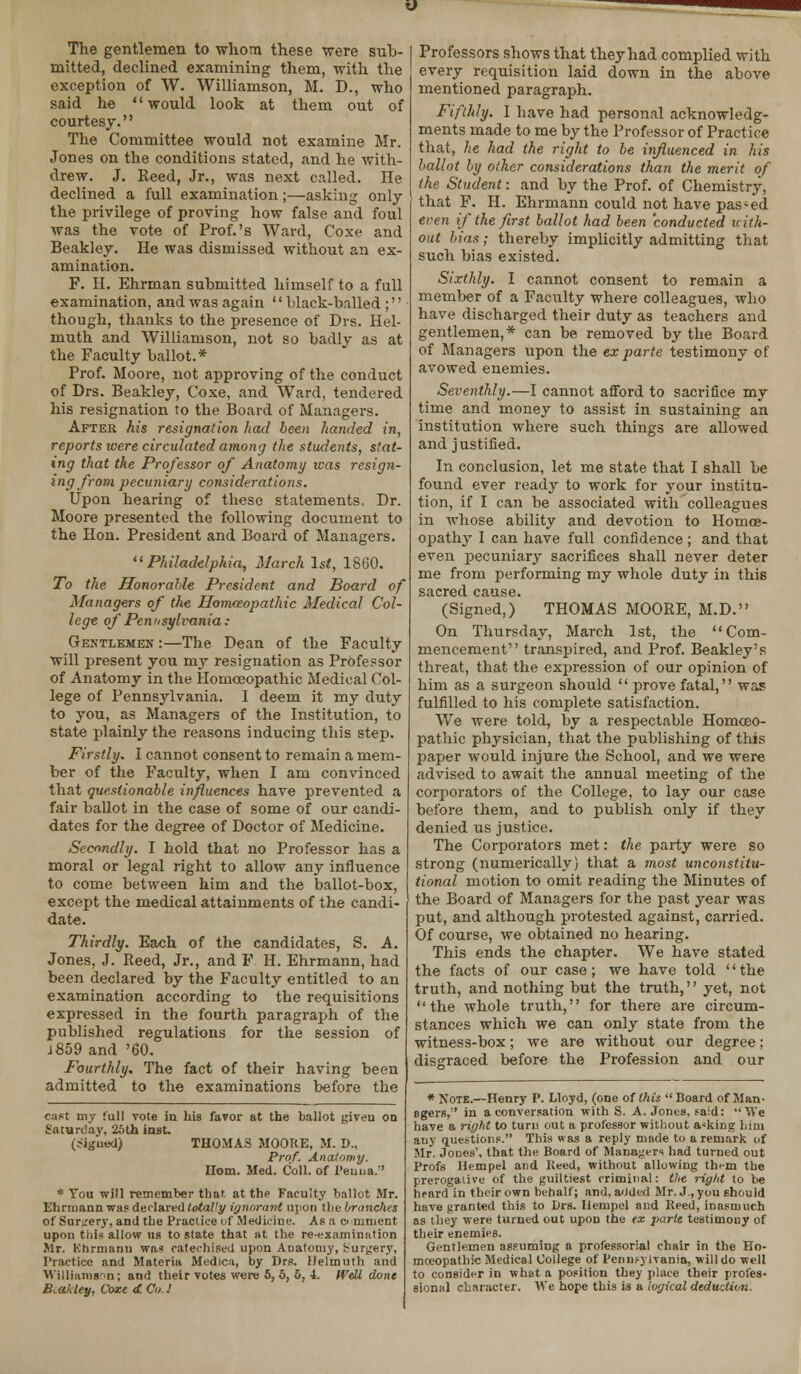 The gentlemen to whom these were sub- mitted, declined examining them, with the exception of W. Williamson, M. D., who said he would look at them out of courtesy. The Committee would not examine Mr. Jones on the conditions stated, and he with- drew. J. Reed, Jr., was next called. He declined a full examination;—asking only the privilege of proving how false and foul was the vote of Prof.'s Ward, Coxe and Beakley. He was dismissed without an ex- amination. F. H. Ehrman submitted himself to a full examination, and was again  black-balled ; though, thanks to the presence of Drs. Hel- muth and Williamson, not so badly as at the Faculty ballot.* Prof. Moore, not approving of the conduct of Drs. Beakley, Coxe, and Ward, tendered his resignation to the Board of Managers. After his resignation had been handed in, reports were circulated among the students, stat- ing that the Professor of Anatomy icas resign- ing from pecuniary considerations. Upon hearing of these statements, Dr. Moore presented the following document to the Hon. President and Board of Managers. ''Philadelphia, March 1st, 1860. To the Honorahle President and Board of Managers of the Homoeopathic Medical Col- lege of Pennsylvania: Gentlemen :—The Dean of the Faculty will present you my resignation as Professor of Anatomy in the Homoeopathic Medical Col- lege of Pennsylvania. I deem it my duty to you, as Managers of the Institution, to state plainly the reasons inducing this step. Firstly. I cannot consent to remain a mem- ber of the Faculty, when I am convinced that questionable influences have prevented a fair ballot in the case of some of our candi- dates for the degree of Doctor of Medicine. Secondly. I hold that no Professor has a moral or legal right to allow any influence to come between him and the ballot-box, except the medical attainments of the candi- date. Thirdly. Each of the candidates, S. A. Jones, J. Reed, Jr., and F. H. Ehrmann, had been declared by the Faculty entitled to an examination according to the requisitions expressed in the fourth paragraph of the published regulations for the session of 1859 and '60. Fourthly. The fact of their having been admitted to the examinations before the cast my full rote in Lis favor at the ballot given on Saturday, 25th inst. (jigued) THOMAS MOORE. M. D.. Prof. Anatomy. Horn. Med. Coll. of Peuua.' * You will remember that at thp Faculty ballot Mr. Ehrmann was declared totally ignorant upon the branches of Surgery, and the Practice of Medicine. As a comment upon this allow us to state that at the re-examination Mr. Khrmann was catechised upon Anatomy, Surgery, Practice and Materia Medica, by Drs. Ilelmuth and Williamson; and their votes were 5, 5, 5, i. Well done Beakley, Coxe <SL Col Professors shows that they had complied with every requisition laid down in the above mentioned paragraph. Fifthly. I have had personal acknowledg- ments made to me by the Professor of Practice that, he had the right to be influenced in his ballot by other considerations than the merit of the Student: and by the Prof, of Chemistry, that F. H. Ehrmann could not have pas-ed even if the first ballot had been conducted with- out bias; thereby implicitly admitting that such bias existed. Sixthly. I cannot consent to remain a member of a Faculty where colleagues, who have discharged their duty as teachers and gentlemen,* can be removed by the Board of Managers upon the ex parte testimony of avowed enemies. Seventhly.—I cannot afford to sacrifice my time and money to assist in sustaining an institution where such things are allowed and justified. In conclusion, let me state that I shall be found ever ready to work for your institu- tion, if I can be associated with colleagues in whose ability and devotion to Homoe- opathy I can have full confidence; and that even pecuniary sacrifices shall never deter me from performing my whole duty in this (Signed,)' THOMAS MOORE, M.D. On Thursday, March 1st, the Com- mencement transpired, and Prof. Beakley's threat, that the expression of our opinion of him as a surgeon should  prove fatal, was fulfilled to his complete satisfaction. We were told, by a respectable Homoeo- pathic physician, that the publishing of this paper would injure the School, and we were advised to await the annual meeting of the corporators of the College, to lay our case before them, and to publish only if they denied us justice. The Corporators met: the party were so strong (numerically) that a most unconstitu- tional motion to omit reading the Minutes of the Board of Managers for the past year was put, and although protested against, carried. Of course, we obtained no hearing. This ends the chapter. We have stated the facts of our case; we have told '' the truth, and nothing but the truth,'' yet, not '' the whole truth,'' for there are circum- stances which we can only state from the witness-box; we are without our degree; disgraced before the Profession and our * Note.—Henry P. Lloyd, (one of this Board of Man- agers,'' in a conversation with S. A. Jones, said: We have a right to turn out a professor without asking him any questions. This was a reply made to a remark of Mr. Jones', that the Board of Managers had turned out Profs llempel and Keed, without allowing them the prerogative of the guiltiest criminal: the riglit to be hrard in their own behalf; and, added Mr. J., you should have granted this to Drs. llempel and Reed, inasmuch as they were turned out upon the ex parte testimony of their enemies. Gentlemen assuming a professorial chair in the Ho- moeopathic Medical College of Pennsylvania, will do well to consider in what a position they place their profes- sional character. We hope this is a logical deduction.