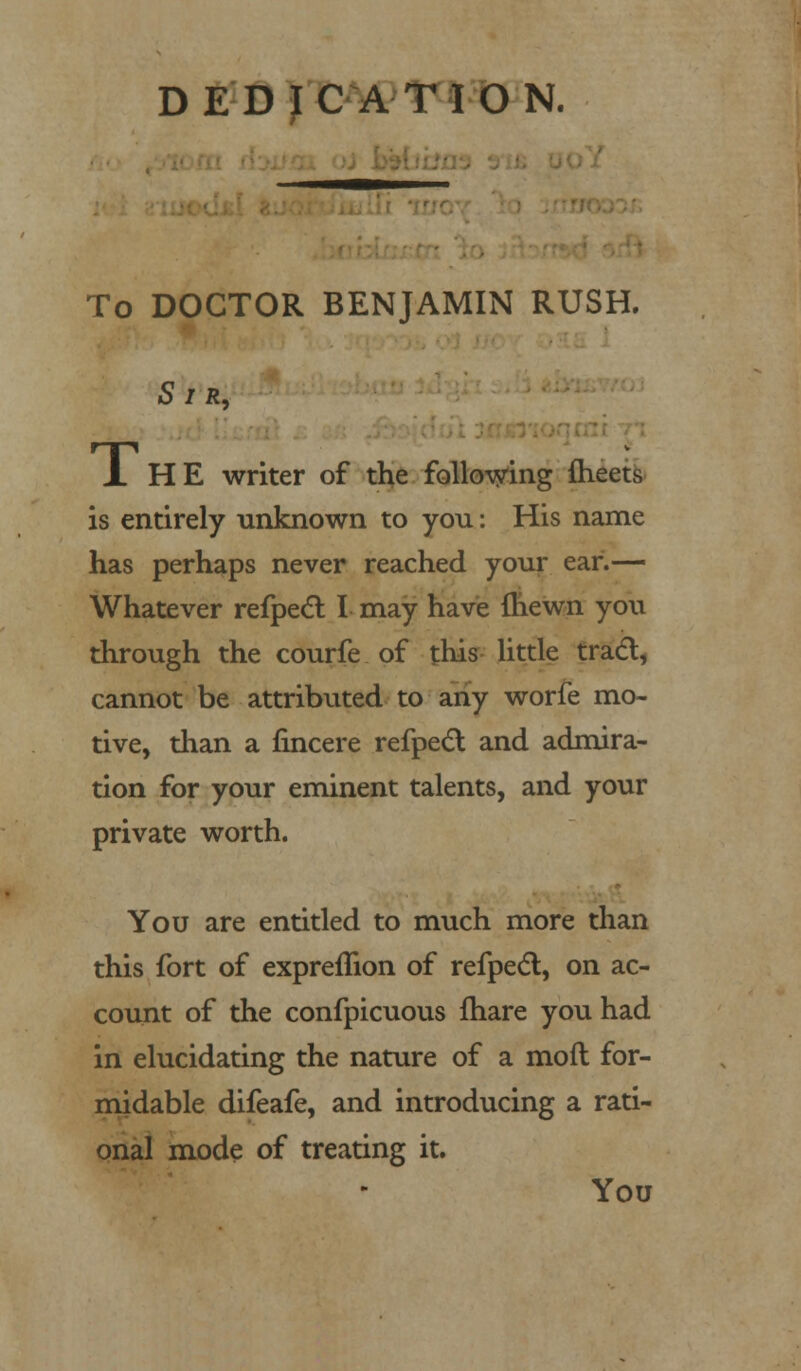 DEDICATION. To DOCTOR BENJAMIN RUSH. Sir, A HE writer of the following meets is entirely unknown to you: His name has perhaps never reached your ear.— Whatever refpecl I may have {hewn you through the courfe of this little trad, cannot be attributed to any worfe mo- tive, than a fincere refpect and admira- tion for your eminent talents, and your private worth. You are entitled to much more than this fort of expremon of refpect, on ac- count of the confpicuous fhare you had in elucidating the nature of a moft for- midable difeafe, and introducing a rati- onal mode of treating it. You