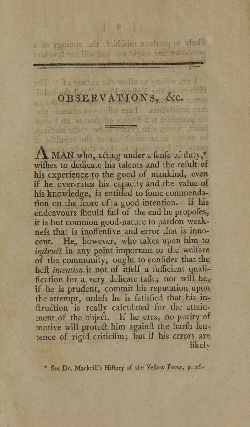 OBSERVATIONS, &c. J\_ MAN who, acting under a fenfe of duty,* wifhes to dedicate his talents and the refult of his experience to the good of mankind, even if he over-rates his capacity and the value of his knowledge, is entitled to fome commenda- tion on the fcore of a good intention. If his endeavours mould fail of the end he propofes, it is but common good-nature to pardon weak- nefs that is inofrenfive and error that is inno- cent. He, however, who takes upon him to injlrucl in any point important to the welfare of the community, ought to confider that the beft intention is not of itfelf a fufficient quali- fication for a very delicate talk; nor will he, if he is prudent, commit his reputation upon the attempt, unlefs he is fatisfied that his in- ftruttion is really calculated for the attain- ment of the object. If he errs, no purity of motive will protect him againfl the harm fen- tence of rigid criticifm; but if his errors are likely * See Dr. Mackrill's Hiftory of the Yellow Fever, p. %U