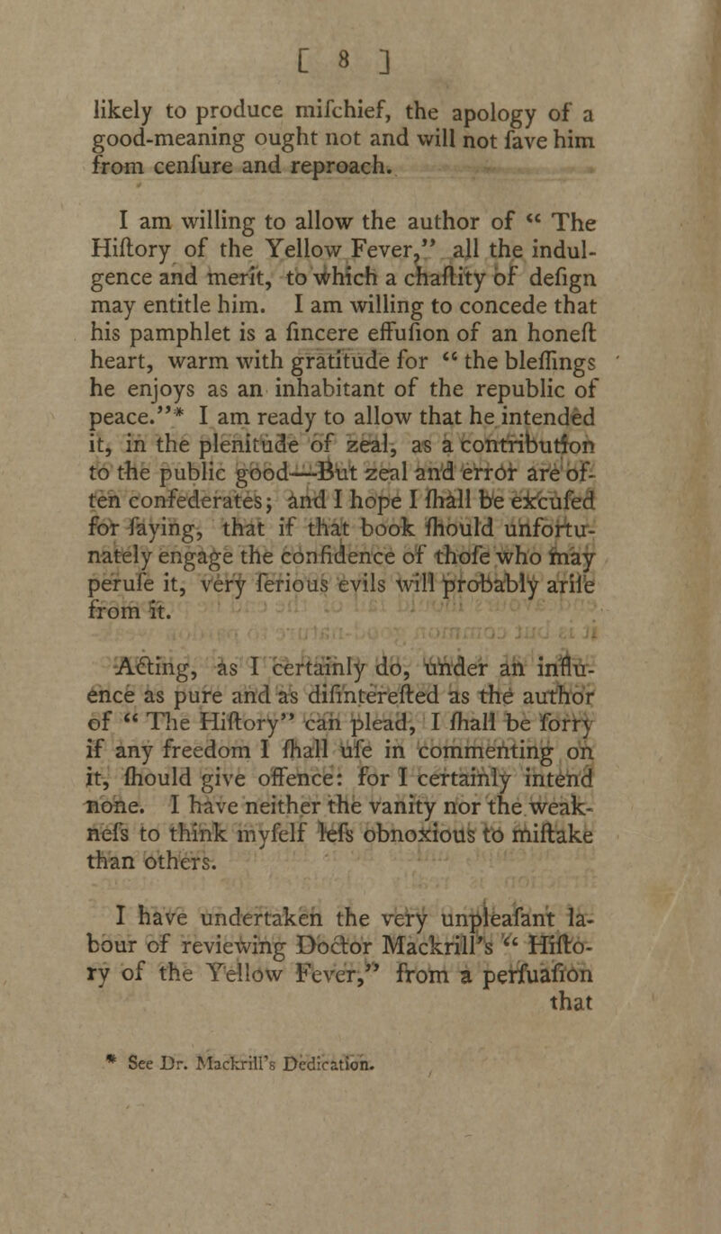 likely to produce mifchief, the apology of a good-meaning ought not and will not fave him from cenfure and reproach. I am willing to allow the author of  The Hiftory of the Yellow Fever, all the indul- gence and merit, to which a chaftity of defign may entitle him. I am willing to concede that his pamphlet is a fmcere effufion of an honeft heart, warm with gratitude for  the bleffings he enjoys as an inhabitant of the republic of peace.* I am ready to allow that he intended it, in the plenitude of zeal, as a contribution to the public good—But zeal and error are of- ten confederates; and I hope I fhall be exeufed for faying, that if that book fhould unfortu- nately engage the confidence of thofe who may perufe it, very ferious evils will probably arile from it. Acting, as I certainly do, under an influ- ence as pure and as difmterefted as the author of  The Hiftory can plead, I fhall be forry if any freedom I fhall ufe in commenting on it, fhould give offence: for I certainly intend none. I have neither the vanity nor the weak- nefs to think myfelf refs obnoxious to miftake than others. I have undertaken the very unpleafant la- bour of reviewing Doctor Mackrill s  Hifto- ry of the Yellow Fever, from a perfuafion that * See Dr. Mackrilfs Dedication.