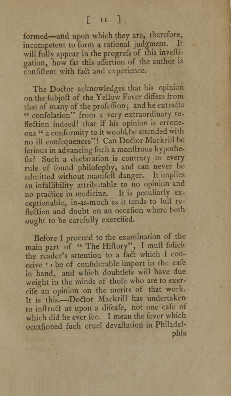 formed—and upon which they are, therefore, incompetent to form a rational judgment. It will fully appear in the progrefs of this invefti- gation, how far this afiertion of the author is confident with fact and experience. The Doctor acknowledges that his opinion on the fubject of the Yellow Fever differs from that of many of the profeflion; and he extracts  confolation from a very extraordinary re- flection indeed! that if his opinion is errone- ous  a conformity to it wouldbe attended with no ill confequences! Can Doftor Mackrill be ferious in advancing fuch a monftrous hypothe- cs? Such a declaration is contrary to every rule of found philofophy, and can never be admitted without manifeft danger. Iumplies an infallibility attributable to no opinion and no practice in medicine. It is peculiarly ex- ceptionable, in-as-much as it tends to lull re- flection and doubt on an occafion where both ought to be carefully exercifed. Before I proceed to the examination of the main part of  The Hiftory, I mult folicit the reader's attention to a fact which I con- ceive * > be of confiderable import in the cafe in hand, and which doubtlefs will have due weight in the minds of thofe who are to exer- cife an opinion on the merits of that work. It is this.—Doctor Mackrill has undertaken to inftruct us upon a difeafe, not one cafe of which did he ever fee. I mean the fever which occafioned fuch cruel devaluation in Philadel- phia