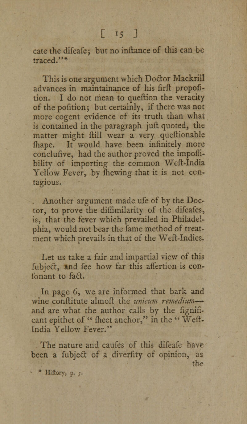 [ >5 ] cate the difeafe; but no inftance of this can be traced.* This is one argument which Doctor Mackriil advances in maintainance of his firft propofi- tion. I do not mean to queftion the veracity of the pofition; but certainly, if there was not more cogent evidence of its truth than what is contained in the paragraph juft quoted, the matter might (till wear a very queftionable fhape. It would have been infinitely more conclufive, had the author proved the impoffi- bility of importing the common Weft-India Yellow Fever, by fhewing that it is net con- tagious. Another argument made ufe of by the Doc- tor, to prove the diffimilarity of the difeafes, is, that the fever which prevailed in Philadel- phia, would not bear the fame method of treat- ment which prevails in that of the Weft-Indies. Let us take a fair and impartial view of this fubject, and fee how far this aiTertion is con- fonant to fact. In page 6, we are informed that bark and wine conftitute almoft the unicum remedium— and are what the author calls by the fignifi- cant epithet of  meet anchor, in the  Weft- India Yellow Fever. The nature and caufes of this difeafe have been a fubject of a diverfity of opinion, as the