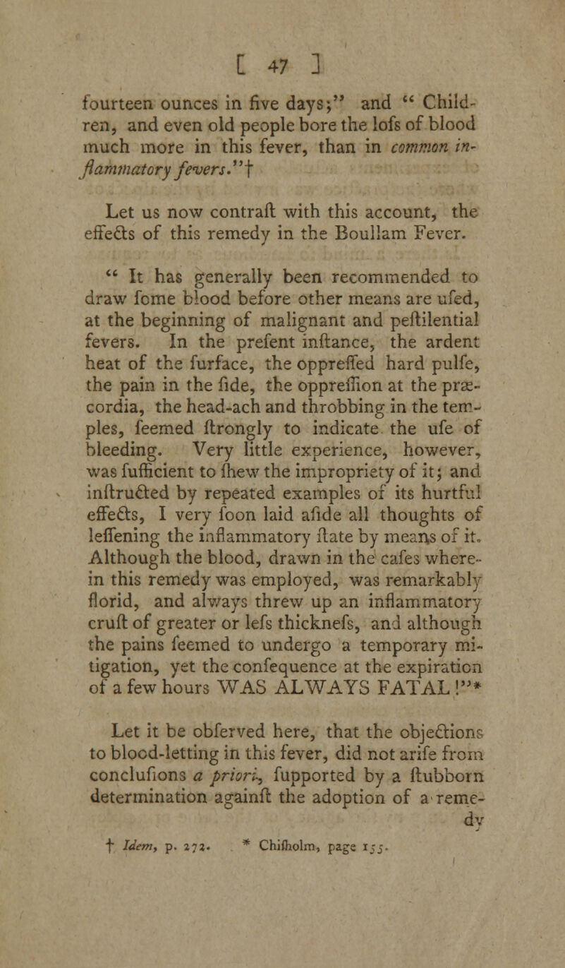 fourteen ounces in five days; and  Child- ren, and even old people bore the lofs of blood much more in this fever, than in common in- flammatory fevers. f Let us now contrail with this account, the effects of this remedy in the Boullam Fever.  It has generally been recommended to draw fome blood before other means are ufed, at the beginning of malignant and peftilential fevers. In the prefent inftance, the ardent heat of the furface, the oppreffed hard pulfe, the pain in the fide, the oppreflion at the pras- cordia, the head-ach and throbbing in the tem- ples, feemed flrongly to indicate the ufe of bleeding. Very little experience, however, was fufficient to (hew the impropriety of it; and inftructed by repeated examples of its hurtful effects, I very foon laid afide all thoughts of leffening the inflammatory flate by means of it. Although the blood, drawn in the cafes where- in this remedy was employed, was remarkably florid, and always threw up an inflammatory cruft of greater or lefs thicknefs, and although the pains feemed to undergo a temporary mi- tigation, yet the confequence at the expiration of a few hours WAS ALWAYS FATAL !* Let it be obferved here, that the objections to blood-letting in this fever, did not arife from conclufions a priori, fupported by a ftubborn determination againft the adoption of a-reme- dy f Idem, p. 272. * ChiJholm, page 15j.