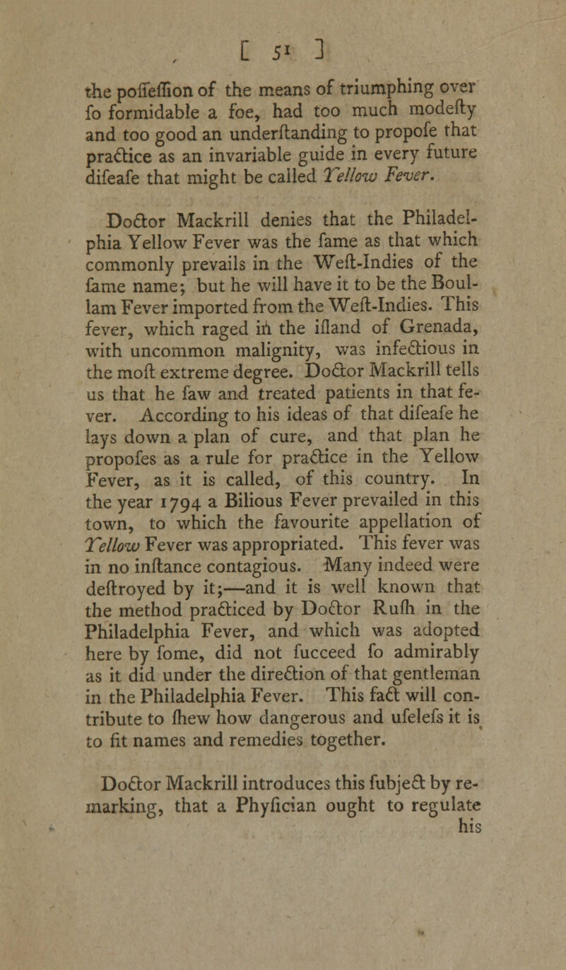 the poffeflion of the means of triumphing over fo formidable a foe, had too much modefty and too good an underftanding to propofe that practice as an invariable guide in every future difeafe that might be called Yellow Fever. Doctor Mackrill denies that the Philadel- phia Yellow Fever was the fame as that v/hich commonly prevails in the Weft-Indies of the fame name; but he will have it to be the Boul- lam Fever imported from the Weft-Indies. This fever, which raged in the ifland of Grenada, with uncommon malignity, was infectious in the moft extreme degree. Doctor Mackrill tells us that he faw and treated patients in that fe- ver. According to his ideas of that difeafe he lays down a plan of cure, and that plan he propofes as a rule for practice in the Yellow Fever, as it is called, of this country. In the year 1794 a Bilious Fever prevailed in this town, to which the favourite appellation of Yellow Fever was appropriated. This fever was in no inftance contagious. Many indeed were deftroyed by it;—and it is well known that the method practiced by Doctor Rufh in the Philadelphia Fever, and which was adopted here by fome, did not fucceed fo admirably as it did under the direction of that gentleman in the Philadelphia Fever. This fact will con- tribute to fhew how dangerous and ufelefs it is to fit names and remedies together. Doctor Mackrill introduces this fubject by re- marking, that a Phyfician ought to regulate his