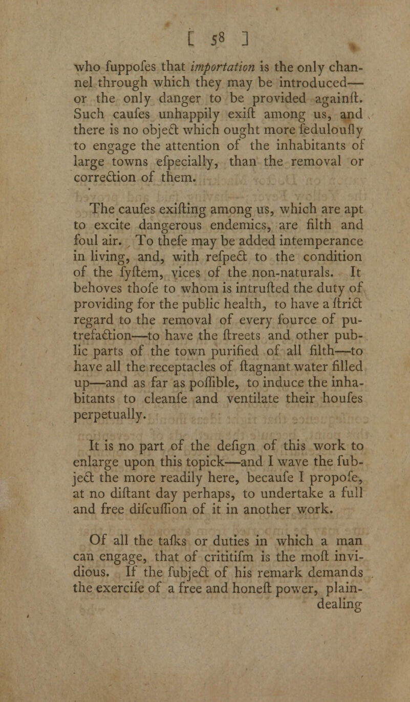 who fuppofes that importation is the only chan- nel through which they may be introduced— or the only danger to be provided againit. Such caufes unhappily exift among us, and there is no object which ought more feduloufly to engage the attention of the inhabitants of large towns efpecially, than the removal or correction of them. The caufes exifting among us, which are apt to excite dangerous endemics, are filth and foul air. , To thefe may be added intemperance in living, and, with refpect to the condition of the fyftem, vices of the non-naturals. It behoves thofe to whom is intruded the duty of providing for the public health, to have a ftriclt regard to the removal of every fource of pu- trefaction—to have the flreets and other pub- lic parts of the town purified of all filth—to have all the receptacles of flagnant water filled up—and as far as pomble, to induce the inha- bitants to cleanfe and ventilate their houfes perpetually. It is no part of the defign of this work to enlarge upon this topick—and I wave the fub- jec~t the more readily here, becaufe I propofe, at no diflant day perhaps, to undertake a full and free difcuffion of it in another work. Of all the tafks or duties in which a man can engage, that of crititifm is the mofl invi- dious. If the fubjecl: of his remark demands the exercife of a free and honeft power, plain- dealing