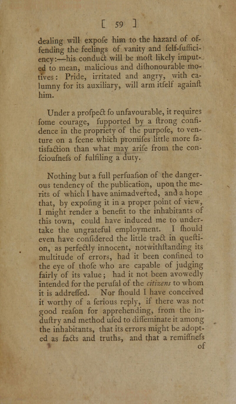 dealing will expofe him to the hazard of of- fending the feelings of vanity and felf-fuffici- enCy:—his conduct will be mod likely imput- ed to mean, malicious and difhonourable mo- tives : Pride, irritated and angry, with ca- lumny for its auxiliary, will arm itfelf againft him. Under a profpect fo unfavourable, it requires fome courage, fupported by a ftrong confi- dence in the propriety of the purpofe, to ven- ture on a fcene which promifes little more fa- tisfa&ion than what may arife from the con- fcioufnefs of fulfiling a duty. Nothing but a full perfuafion of the danger- ous tendency of the publication, upon the me- rits of which I have animadverted, and a hope that, by expofmg it in a proper point of view, I might render a benefit to the inhabitants of this town, could have induced me to under- take the ungrateful employment. I mould even have confidered the little traft in quefti- on, as perfectly innocent, notwithstanding its multitude of errors, had it been confined to the eye of thofe who are capable of judging fairly of its value; had it not been avowedly intended for the perufal of the citizens to whom it is addrefled. Nor mould I have conceived it worthy of a ferious reply, if there was not good reafon for apprehending, from the in- duftry and method ufed to difleminate it among the inhabitants, that its errors might be adopt- ed as fads and truths, and that a remiffnefs \ of