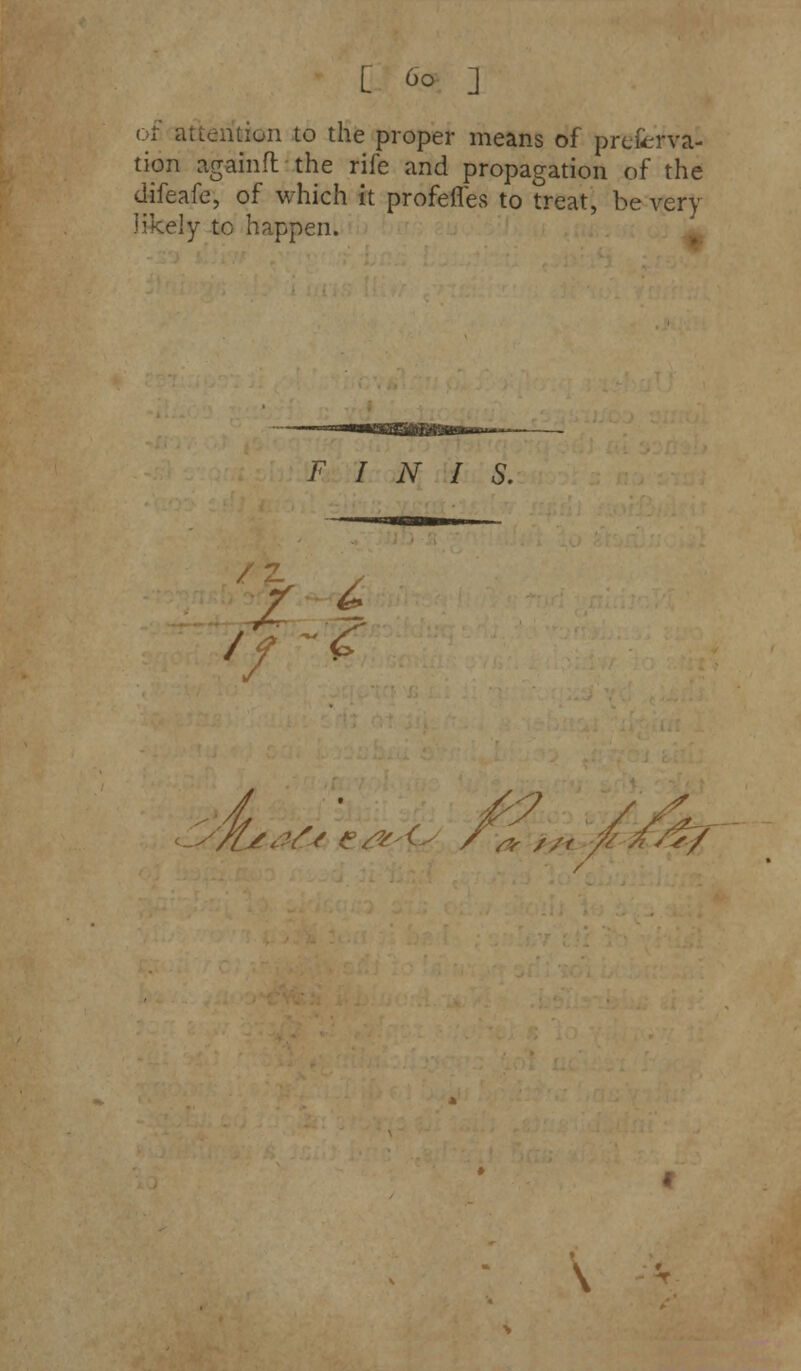 of attention to the proper means of prefcrva- tion againft the rife and propagation of the difeafe, of which it profeffes to treat, be very likely to happen. FINIS. //Leafs e&A^ / & //, ■& \ -*