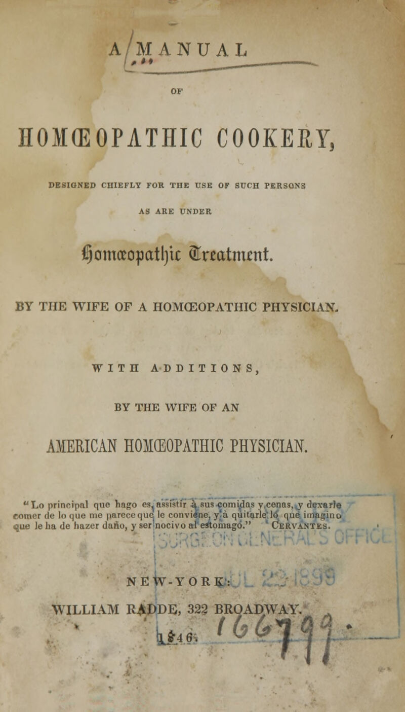 A/MANUAL HOKEOPATHIC COOKERY, DESIQNED CHIEFLY FOR THE USE OF SUCH PERSON3 AS ARE UNDER $omoeopcttl)tc (ftnatnunt. BY THE WIFE OF A HOMCEOPATHIC PHYSICIAN. WITH ADDITIONS, BY THE WIFE OF AN AMERICAN HOKEOPATHIC PHYSICIAN. uLo principal que hago cs, nssi<tir a sus cnmidns y cenos, y dexarle comer de lo (|ue me pareceque le conviene, y'a quiturle lo que imngino ■que leha de hazer dario, y ser nocivo al eitomugo. Cervantes, NEW-YORK: OAD\ WILLIAM R£DDE, 322 BROADWAY. . 10 Ctl 9