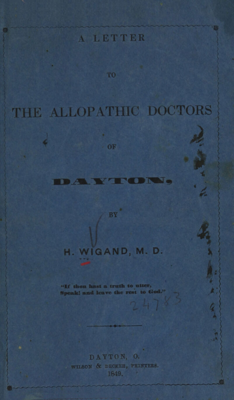 A LETTER THE ALLOPATHIC DOCTORS OF H. WIGAND, M. D If ifann hast a truth to ntter, Speak! and leare the ree't to Clod. W r*- 4 DAYTO