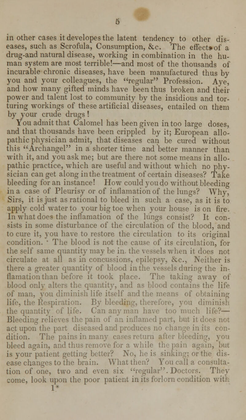 eases, such as Scrofula, Consumption, &c. The effect*of a drug-and natural disease, working in combination in the hu- man s)rstem are most terrible!—and most of the thousands of incurable chronic diseases, have been manufactured thus by you and your colleagues, the regular Profession. Aye, and how many gifted minds have been thus broken and their power and talent lost to community by the insidious and tor- turing workings of these artificial diseases, entailed on them by your crude drugs! You admit that Calomel has been given in too large doses, and that thousands have been crippled by it; European allo- pathic physician admit, that diseases can be cured without this Archangel in a shorter time and better manner than with it, and you ask me; but are there not some means in allo- pathic practice, which are useful and without which no phy- sician can get along in the treatment of certain diseases? Take bleeding for an instance! How could you do without bleeding in a case of Pleurisy or of inflamation of the lungs? Why, Sirs, it is just as rational to bleed in such a case, as it is to apply cold water to your big toe when your house is on fire. In what does the inflamation of the lungs consist? It con- sists in some disturbance of the circulation of the blood, and to cure it, you have to restore the circulation to its original condition. ' The blood is not the cause of its circulation, for the self same quantity may be in. the vessels when it does not circulate at all as in concussions, epilepsy, &c, Neither is there a greater quantity of blood in the vessels during the in- flamation than before it took place. The taking away of blood only alters the quantity, and as blood contains the life of man, you diminish life itself and the means of obtaining life, the Respiration. By bleeding, therefore, you diminish the quantity of life. Can any man have too much life?— Bleeding relieves the pain of an inflamed part, but it does not act upon the part diseased and produces no change in its con- dition. The pains in many cases return after bleeding, you bleed again, and thus remove for a while the pain again, bur is your patient getting better? No, he is sinking; or the dis- ease changes to the brain. What then? You call a consulta- tion of one, two and even six regular. Doctors. They come, look upon the poor patient in its forlorn condition with 1*