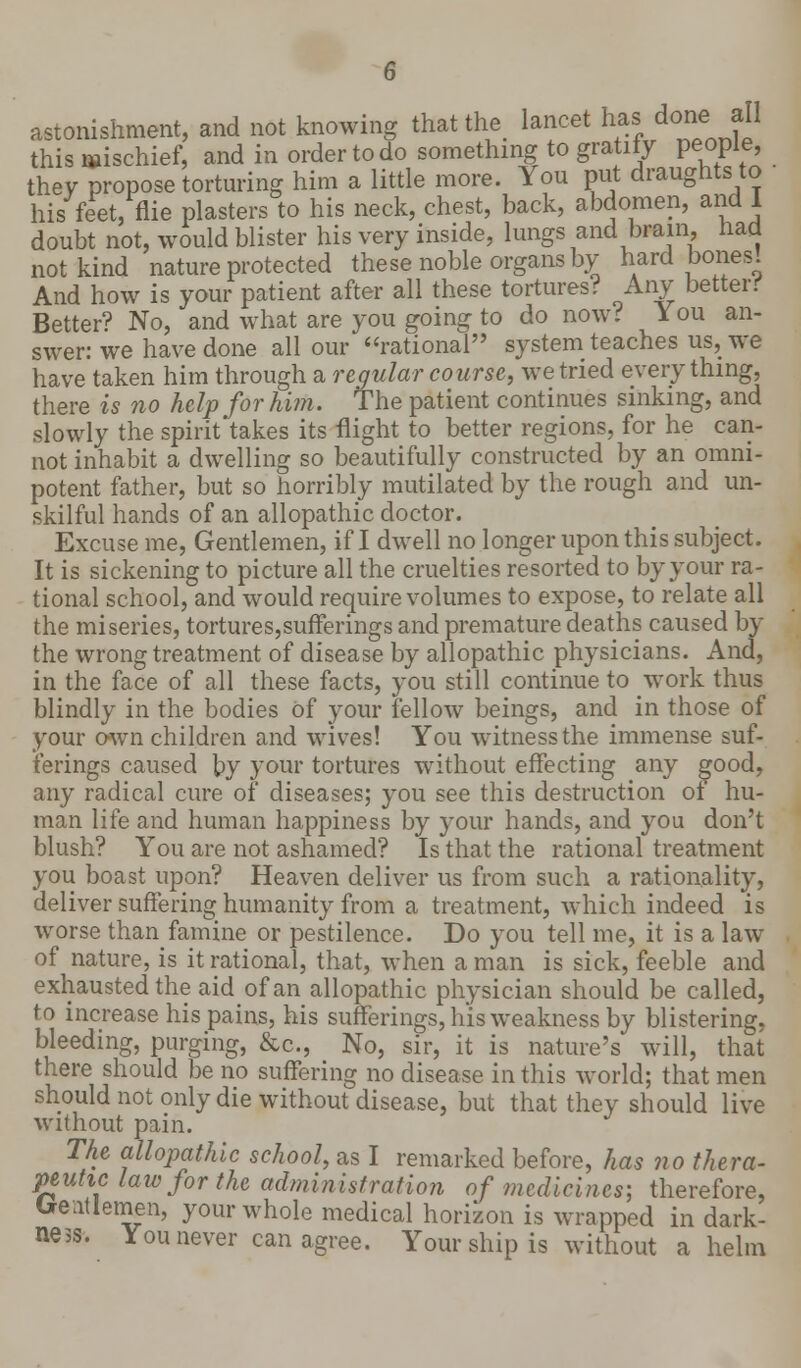 astonishment, and not knowing that the lancet has done all this mischief, and in order to do something to gratify people, they propose torturing him a little more. You put draughts to his feet, flie plasters to his neck, chest, back, abdomen, and I doubt not, would blister his very inside, lungs and brain, nafl not kind nature protected these noble organs by hard bones! And how is your patient after all these tortures!? Any betterif Better? No, and what are you going to do now? You an- swer: we have done all our rational system teaches us, we have taken him through a regular course, we tried everything, there is no help for him. The patient continues sinking, and slowly the spirit takes its flight to better regions, for he can- not inhabit a dwelling so beautifully constructed by an omni- potent father, but so horribly mutilated by the rough and un- skilful hands of an allopathic doctor. Excuse me, Gentlemen, if I dwell no longer upon this subject. It is sickening to picture all the cruelties resorted to by your ra- tional school, and would require volumes to expose, to relate all the miseries, tortures,sufferings and premature deaths caused by the wrong treatment of disease by allopathic physicians. And, in the face of all these facts, you still continue to work thus blindly in the bodies Of your fellow beings, and in those of your own children and wives! You witness the immense suf- ferings caused by your tortures without effecting any good, any radical cure of diseases; you see this destruction of hu- man life and human happiness by your hands, and you don't blush? You are not ashamed? Is that the rational treatment you boast upon? Heaven deliver us from such a rationality, deliver suffering humanity from a treatment, which indeed is worse than famine or pestilence. Do you tell me, it is a law of nature, is it rational, that, when a man is sick, feeble and exhausted the aid of an allopathic physician should be called, to increase his pains, his sufferings, his weakness by blistering, bleeding, purging, &c, No, sir, it is nature's will, that there should be no suffering no disease in this world; that men should not only die without disease, but that they should live without pain. The allopathic school, as I remarked before, has no thera- peutic law for the administration of medicines; therefore, Ueatlemen, your whole medical horizon is wrapped in dark- ness. You never can agree. Your ship is without a helm