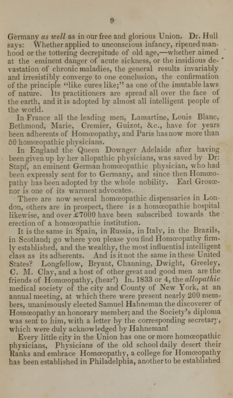 Germany as tvell as in our free and glorious Union. Dr. Hull says: Whether applied to unconscious infancy, ripened man- hood or the tottering decrepitude of old age,—whether aimed at the eminent danger of acute sickness, or the insidious de- ' vastation of chronic maladies, the general results invariably and irresistibly converge to one conclusion, the confirmation of the principle like cures like; as one of the imutable laws of nature. Its practitioners are spread all over the face of the earth, and it is adopted by almost all intelligent people of the world. In France all the leading men, Lamartine, Louis Blanc, Bethmond, Marie, Cremier, Guizot, &c, have for years been adherents of Homoeopathy, and Paris has now more than 50 homoeopathic physicians. In England the'Queen Dowager Adelaide after having been given up by her allopathic physicians, was saved by Dr: Stap£ an eminent German homoeopathic physician, who had been expressly sent for to Germany, and since then Homoeo- pathy lias been adopted by the whole nobility. Earl Grosce- nor is one of its warmest advocates. There are now several homoeopathic dispensaries in Lon- don, others are in prospect, there is a homceopathie hospital likewise, and over £7000 have been subscribed towards the erection of a homceopathie institution. It is the same in Spain, in Russia, in Italy, in the Brazils, in Scotland; go where you please you find Homoeopathy firm- ly established, and the wealthy, the most influential intelligent class as its adherents. And is it not the same in these United States? Longfellow, Bryant, Charming, Dwight, Greeley, C. M. Clay, and a host of other great and good men are the friends of Homoeopathy, (hear!) In. 1833 or 4, the allopathic medical society of the city and County of New York, at an annual meeting, at which there were present nearly 200 mem- bers, unanimously elected Samuel Hahneman the discoverer of Homoeopathy an honorary member; and the Society's diploma was sent to him, with a letter by the corresponding secretarj-, which were duly acknowledged by Hahneman! Every little city in the Union has one or more homoeopathic physicians, Physicians of the old school daily desert their Ranks and embrace Homoeopathy, a college for Homoeopathy has been established in Philadelphia, another to be established