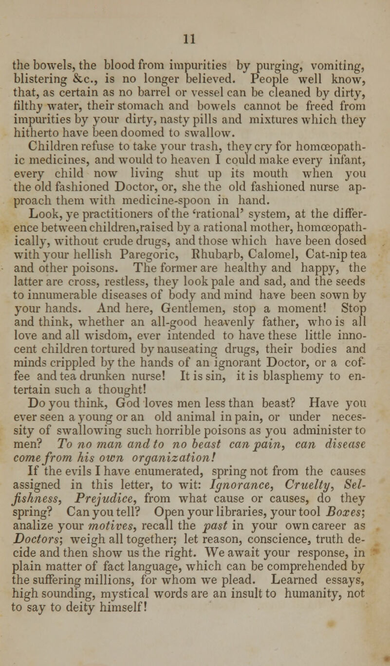 the bowels, the blood from impurities by purging, vomiting, blistering &c, is no longer believed. People well know, that, as certain as no barrel or vessel can be cleaned by dirty, filthy water, their stomach and bowels cannot be freed from impurities by your dirty, nasty pills and mixtures which they hitherto have been doomed to swallow. Children refuse to take your trash, they cry for homoeopath- ic medicines, and would to heaven I could make every infant, every child now living shut up its mouth when you the old fashioned Doctor, or, she the old fashioned nurse ap- proach them with medicine-spoon in hand. Look, ye practitioners of the'rational' system, at the differ- ence between children,raised by a rational mother, homceopath- ically, without crude drugs, and those which have been dosed with your hellish Paregoric, Rhubarb, Calomel, Cat-nip tea and other poisons. The former are healthy and happy, the latter are cross, restless, they look pale and sad, and the seeds to innumerable diseases of body and mind have been sown by your hands. And here, Gentlemen, stop a moment! Stop and think, whether an all-good heavenly father, who is all love and all wisdom, ever intended to have these little inno- cent children tortured by nauseating drugs, their bodies and minds crippled by the hands of an ignorant Doctor, or a cof- fee and tea drunken nurse! It is sin, it is blasphemy to en- tertain such a thought! Do you think, God loves men less than beast? Have you ever seen a young or an old animal in pain, or under neces- sity of swallowing such horrible poisons as you administer to men? To no man and to no beast can pain, can disease come from his own organization! If the evils I have enumerated, spring not from the causes assigned in this letter, to wit: Ignorance, Cruelty, Sel- fishness, Prejudice, from what cause or causes, do they spring? Can you tell? Open your libraries, your tool Boxes; analize your motives, recall the past in your own career as Doctors', weigh all together; let reason, conscience, truth de- cide and then show us the right. We await your response, in plain matter of fact language, which can be comprehended by the suffering millions, for whom we plead. Learned essays, high sounding, mystical words are an insult to humanity, not to say to deity himself!