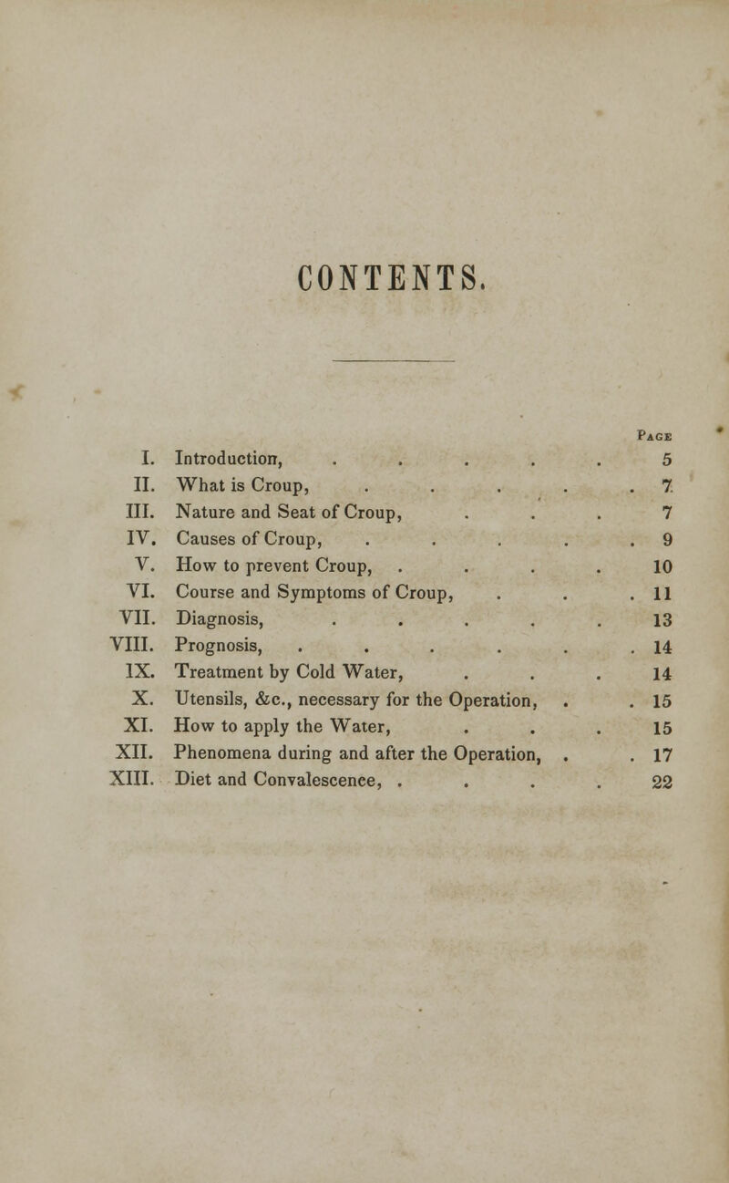 CONTENTS. Page I. Introduction, .... 5 II. What is Croup, .... . 7 III. Nature and Seat of Croup, 7 IV. Causes of Croup, .... . 9 V. How to prevent Croup, 10 VI. Course and Symptoms of Croup, . 11 VII. Diagnosis, .... 13 VIII. Prognosis, ..... . 14 IX. Treatment by Cold Water, 14 X. Utensils, &c., necessary for the Operation, . 15 XI. How to apply the Water, 15 XII. Phenomena during and after the Operation, . . 17 XIII. Diet and Convalescence, . 22