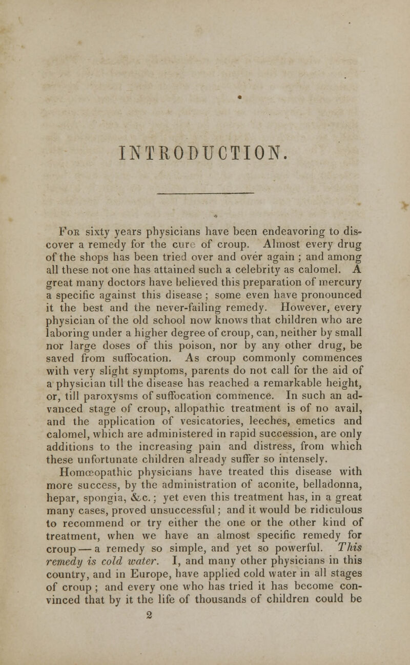 INTRODUCTION. For sixty years physicians have been endeavoring to dis- cover a remedy for the euro of croup. Almost every drug of the shops has been tried over and over again ; and among all these not one has attained such a celebrity as calomel. A great many doctors have believed this preparation of mercury a specific against this disease; some even have pronounced it the best and the never-failing remedy. However, every physician of the old school now knows that children who are laboring under a higher degree of croup, can, neither by small nor large doses of this poison, nor by any other drug, be saved from suffocation. As croup commonly commences with very slight symptoms, parents do not call for the aid of a physician till the disease has reached a remarkable height, or, till paroxysms of suffocation commence. In such an ad- vanced stage of croup, allopathic treatment is of no avail, and the application of vesicatories, leeches, emetics and calomel, which are administered in rapid succession, are only additions to the increasing pain and distress, from which these unfortunate children already suffer so intensely. Homoeopathic physicians have treated this disease with more success, by the administration of aconite, belladonna, hepar, spongia, &c.; yet even this treatment has, in a great many cases, proved unsuccessful; and it would be ridiculous to recommend or try either the one or the other kind of treatment, when we have an almost specific remedy for croup — a remedy so simple, and yet so powerful. This remedy is cold water. I, and many other physicians in this country, and in Europe, have applied cold water in all stages of croup ; and every one who has tried it has become con- vinced that by it the life of thousands of children could be