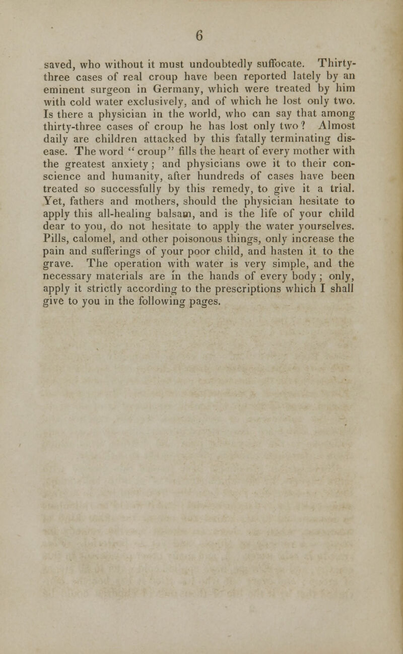 saved, who without it must undoubtedly suffocate. Thirty- three cases of real croup have been reported lately by an eminent surgeon in Germany, which were treated by him with cold water exclusively, and of which he lost only two. Is there a physician in the world, who can say that among thirty-three cases of croup he has lost only two? Almost daily are children attacked by this fatally terminating dis- ease. The word  croup fills the heart of every mother with the greatest anxiety ; and physicians owe it to their con- science and humanity, after hundreds of cases have been treated so successfully by this remedy, to give it a trial. Yet, fathers and mothers, should the physician hesitate to apply this all-healing balsam, and is the life of your child dear to you, do not hesitate to apply the water yourselves. Pills, calomel, and other poisonous things, only increase the pain and sufferings of your poor child, and hasten it to the grave. The operation with water is very simple, and the necessary materials are in the hands of every body ; only, apply it strictly according to the prescriptions which I shall give to you in the following pages.