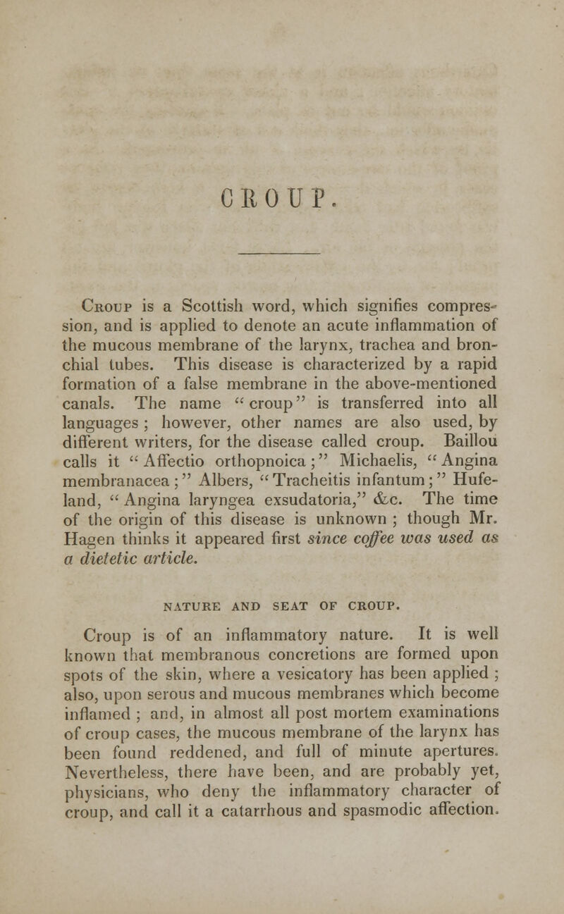 Croup is a Scottish word, which signifies compres- sion, and is applied to denote an acute inflammation of the mucous membrane of the larynx, trachea and bron- chial tubes. This disease is characterized by a rapid formation of a false membrane in the above-mentioned canals. The name croup is transferred into all languages; however, other names are also used, by different writers, for the disease called croup. Baillou calls it  Affectio orthopnoica ; Michaelis,  Angina membranacea ; Albers, Tracheitis infantum; Hufe- land,  Angina laryngea exsudatoria, &c. The time of the origin of this disease is unknown ; though Mr. Hagen thinks it appeared first since coffee was used as a dietetic article. NATURE AND SEAT OF CROUP. Croup is of an inflammatory nature. It is well known that membranous concretions are formed upon spots of the skin, where a vesicatory has been applied ; also, upon serous and mucous membranes which become inflamed ; and, in almost all post mortem examinations of croup cases, the mucous membrane of the larynx has been found reddened, and full of minute apertures. Nevertheless, there have been, and are probably yet, physicians, who deny the inflammatory character of croup, and call it a catarrhous and spasmodic affection.