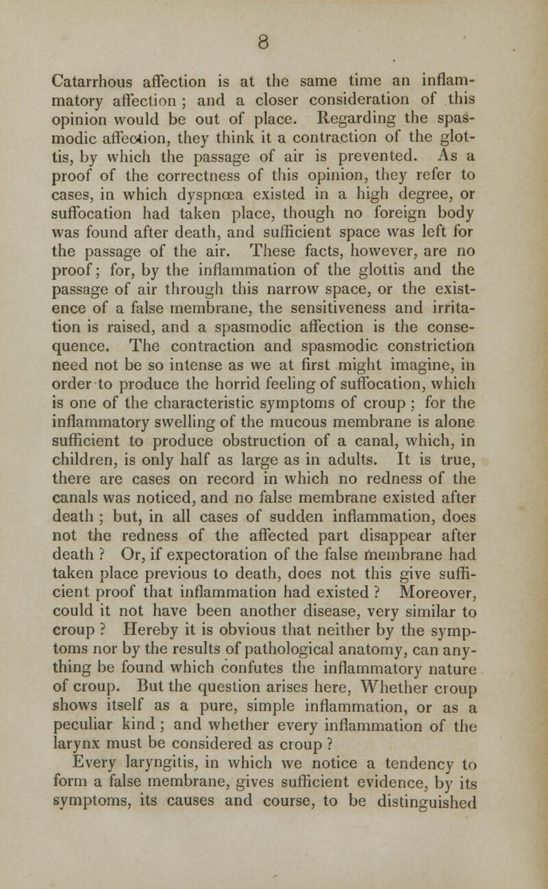 Catarrhous affection is at the same time an inflam- matory affection ; and a closer consideration of this opinion would be out of place. Regarding the spas- modic affection, they think it a contraction of the glot- tis, by which the passage of air is prevented. As a proof of the correctness of this opinion, they refer to cases, in which dyspnoea existed in a high degree, or suffocation had taken place, though no foreign body was found after death, and sufficient space was left for the passage of the air. These facts, however, are no proof; for, by the inflammation of the glottis and the passage of air through this narrow space, or the exist- ence of a false membrane, the sensitiveness and irrita- tion is raised, and a spasmodic affection is the conse- quence. The contraction and spasmodic constriction need not be so intense as we at first might imagine, in order to produce the horrid feeling of suffocation, which is one of the characteristic symptoms of croup ; for the inflammatory swelling of the mucous membrane is alone sufficient to produce obstruction of a canal, which, in children, is only half as large as in adults. It is true, there are cases on record in which no redness of the canals was noticed, and no false membrane existed after death ; but, in all cases of sudden inflammation, does not the redness of the affected part disappear after death ? Or, if expectoration of the false membrane had taken place previous to death, does not this give suffi- cient proof that inflammation had existed ? Moreover, could it not have been another disease, very similar to croup ? Hereby it is obvious that neither by the symp- toms nor by the results of pathological anatomy, can any- thing be found which confutes the inflammatory nature of croup. But the question arises here, Whether croup shows itself as a pure, simple inflammation, or as a peculiar kind; and whether every inflammation of the larynx must be considered as croup ? Every laryngitis, in which we notice a tendency to form a false membrane, gives sufficient evidence, by its symptoms, its causes and course, to be distinguished