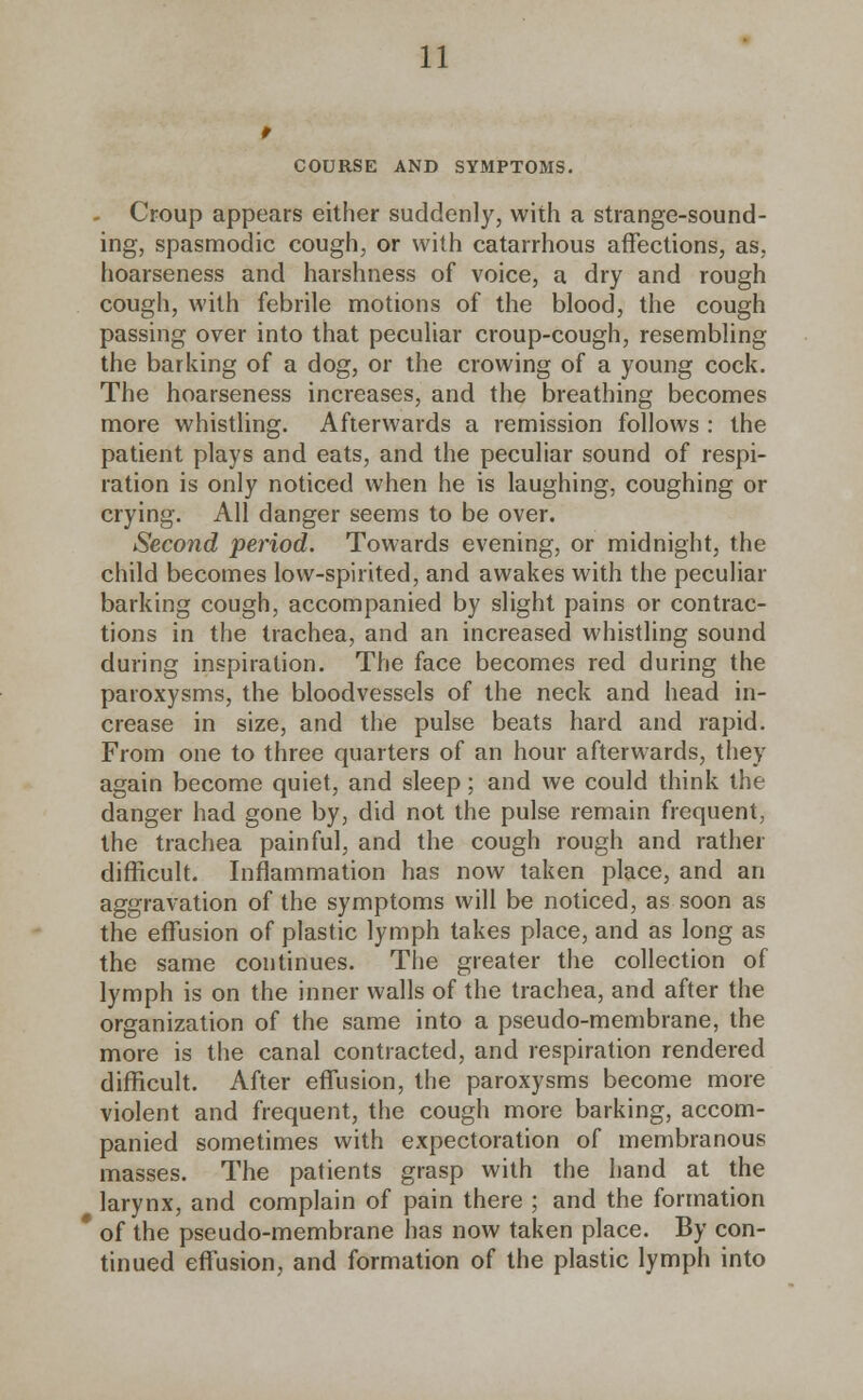 COURSE AND SYMPTOMS. - Croup appears either suddenly, with a strange-sound- ing, spasmodic cough, or with catarrhous affections, as, hoarseness and harshness of voice, a dry and rough cough, with febrile motions of the blood, the cough passing over into that peculiar croup-cough, resembling the barking of a dog, or the crowing of a young cock. The hoarseness increases, and the breathing becomes more whistling. Afterwards a remission follows : the patient plays and eats, and the peculiar sound of respi- ration is only noticed when he is laughing, coughing or crying. All danger seems to be over. Second period. Towards evening, or midnight, the child becomes low-spirited, and awakes with the peculiar barking cough, accompanied by slight pains or contrac- tions in the trachea, and an increased whistling sound during inspiration. The face becomes red during the paroxysms, the bloodvessels of the neck and head in- crease in size, and the pulse beats hard and rapid. From one to three quarters of an hour afterwards, they again become quiet, and sleep; and we could think the danger had gone by, did not the pulse remain frequent, the trachea painful, and the cough rough and rather difficult. Inflammation has now taken place, and an aggravation of the symptoms will be noticed, as soon as the effusion of plastic lymph takes place, and as long as the same continues. The greater the collection of lymph is on the inner walls of the trachea, and after the organization of the same into a pseudo-membrane, the more is the canal contracted, and respiration rendered difficult. After effusion, the paroxysms become more violent and frequent, the cough more barking, accom- panied sometimes with expectoration of membranous masses. The patients grasp with the hand at the larynx, and complain of pain there ; and the formation * of the pseudo-membrane has now taken place. By con- tinued effusion, and formation of the plastic lymph into