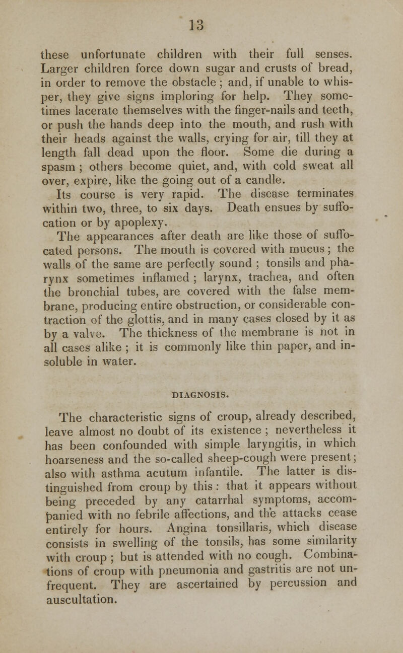 these unfortunate children with their full senses. Larger children force down sugar and crusts of bread, in order to remove the obstacle ; and, if unable to whis- per, they give signs imploring for help. They some- times lacerate themselves with the finger-nails and teeth, or push the hands deep into the mouth, and rush with their heads against the walls, crying for air, till they at length fall dead upon the floor. Some die during a spasm ; others become quiet, and, with cold sweat all over, expire, like the going out of a candle. Its course is very rapid. The disease terminates within two, three, to six days. Death ensues by suffo- cation or by apoplexy. The appearances after death are like those of suffo- cated persons. The mouth is covered with mucus ; the walls of the same are perfectly sound ; tonsils and pha- rynx sometimes inflamed ; larynx, trachea, and often the bronchial tubes, are covered with the false mem- brane, producing entire obstruction, or considerable con- traction of the glottis, and in many cases closed by it as by a valve. The thickness of the membrane is not in all cases alike ; it is commonly like thin paper, and in- soluble in water. DIAGNOSIS. The characteristic signs of croup, already described, leave almost no doubt of its existence ; nevertheless it has been confounded with simple laryngitis, in which hoarseness and the so-called sheep-cough were present; also with asthma acutum infantile. The latter is dis- tinguished from croup by this : that it appears without being preceded by any catarrhal symptoms, accom- panied with no febrile affections, and the attacks cease entirely for hours. Angina tonsillaris, which disease consists in swelling of the tonsils, has some similarity with croup ; but is attended with no cough. Combina- tions of croup with pneumonia and gastritis are not un- frequent. They are ascertained by percussion and auscultation.