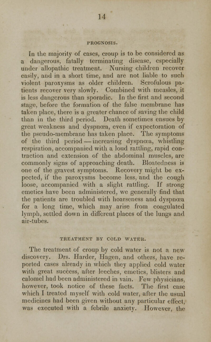 PROGNOSIS. In the majority of cases, croup is to be considered as a dangerous, fatally terminating disease, especially under allopathic treatment. Nursing children recover easily, and in a short time, and are not liable to such violent paroxysms as older children. Scrofulous pa- tients recover very slowly. Combined with measles, it is less dangerous than sporadic. In the first and second stage, before the formation of the false membrane has taken place, there is a greater chance of saving the child than in the third period. Death sometimes ensues by great weakness and dyspnoea, even if expectoration of the pseudo-membrane has taken place. The symptoms of the third period — increasing dyspnoea, whistling respiration, accompanied with a loud rattling, rapid con- traction and extension of the abdominal muscles, are commonly signs of approaching death. Bloatedness is one of the gravest symptoms. Recovery might be ex- pected, if the paroxysms become less, and the cough loose, accompanied with a slight rattling. If strong emetics have been administered, we generally find that the patients are troubled with hoarseness and dyspnoea for a long time, which may arise from coagulated lymph, settled down in different places of the lungs and air-tubes. TREATMENT BY COLD WATER. The treatment of croup by cold water is not a new discovery. Drs. Harder, Hagen, and others, have re- ported cases already in which they applied cold water with great success, after leeches, emetics, blisters and calomel had been administered in vain. Few physicians, however, took notice of these facts. The first case which I treated myself with cold water, after the usual medicines had been given without any particular effect, was executed with a febrile anxiety. However, the