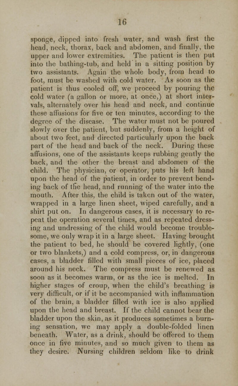 sponge, dipped into fresh water, and wash first the head, neck, thorax, back and abdomen, and finally, the upper and lower extremities. The patient is then put into the bathing-tub, and held in a sitting position by two assistants. Again the whole body, from head to foot, must be washed with cold water. As soon as the patient is thus cooled off, we proceed by pouring the cold water (a gallon or more, at once,) at short inter- vals, alternately over his head and neck, and continue these affusions for five or ten minutes, according to the degree of the disease. The water must not be poured slowly over the patient, but suddenly, from a height of about two feet, and directed particularly upon the back part of the head and back of the neck. During these affusions, one of the assistants keeps rubbing gently the back, and the other the breast and abdomen of the child. The physician, or operator, puts his left hand upon the head of the patient, in order to prevent bend- ing back of the head, and running of the water into the mouth. After this, the child is taken out of the water, wrapped in a large linen sheet, wiped carefully, and a shirt put on. In dangerous cases, it is necessary to re- peat the operation several times, and as repeated dress- ing and undressing of the child would become trouble- some, we only wrap it in a large sheet. Having brought the patient to bed, he should be covered lightly, (one or two blankets,) and a cold compress, or, in dangerous cases, a bladder filled with small pieces of ice, placed around his neck. The compress must be renewed as soon as it becomes warm, or as the ice is melted. In higher stages of croup, when the child's breathing is very difficult, or if it be accompanied with inflammation of the brain, a bladder filled with ice is also applied upon the head and breast. If the child cannot bear the bladder upon the skin, as it produces sometimes a burn- ing sensation, we may apply a double-folded linen beneath. Water, as a drink, should be offered to them once in five minutes, and so much given to them as they desire. Nursing children seldom like to drink