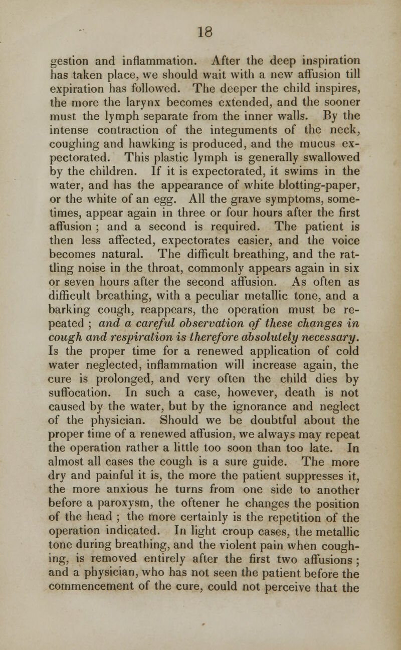 gestion and inflammation. After the deep inspiration has taken place, we should wait with a new affusion till expiration has followed. The deeper the child inspires, the more the larynx becomes extended, and the sooner must the lymph separate from the inner walls. By the intense contraction of the integuments of the neck, coughing and hawking is produced, and the mucus ex- pectorated. This plastic lymph is generally swallowed by the children. If it is expectorated, it swims in the water, and has the appearance of white blotting-paper, or the white of an egg. All the grave symptoms, some- times, appear again in three or four hours after the first affusion ; and a second is required. The patient is then less affected, expectorates easier, and the voice becomes natural. The difficult breathing, and the rat- tling noise in the throat, commonly appears again in six or seven hours after the second affusion. As often as difficult breathing, with a peculiar metallic tone, and a barking cough, reappears, the operation must be re- peated ; and a careful observation of these changes in cough and respiration is therefore absolutely necessary. Is the proper time for a renewed application of cold water neglected, inflammation will increase again, the cure is prolonged, and very often the child dies by suffocation. In such a case, however, death is not caused by the water, but by the ignorance and neglect of the physician. Should we be doubtful about the proper time of a renewed affusion, we always may repeat the operation rather a little too soon than too late. In almost all cases the cough is a sure guide. The more dry and painful it is, the more the patient suppresses it, the more anxious he turns from one side to another before a paroxysm, the oftener he changes the position of the head ; the more certainly is the repetition of the operation indicated. In light croup cases, the metallic tone during breathing, and the violent pain when cough- ing, is removed entirely after the first two affusions ; and a physician, who has not seen the patient before the commencement of the cure, could not perceive that the