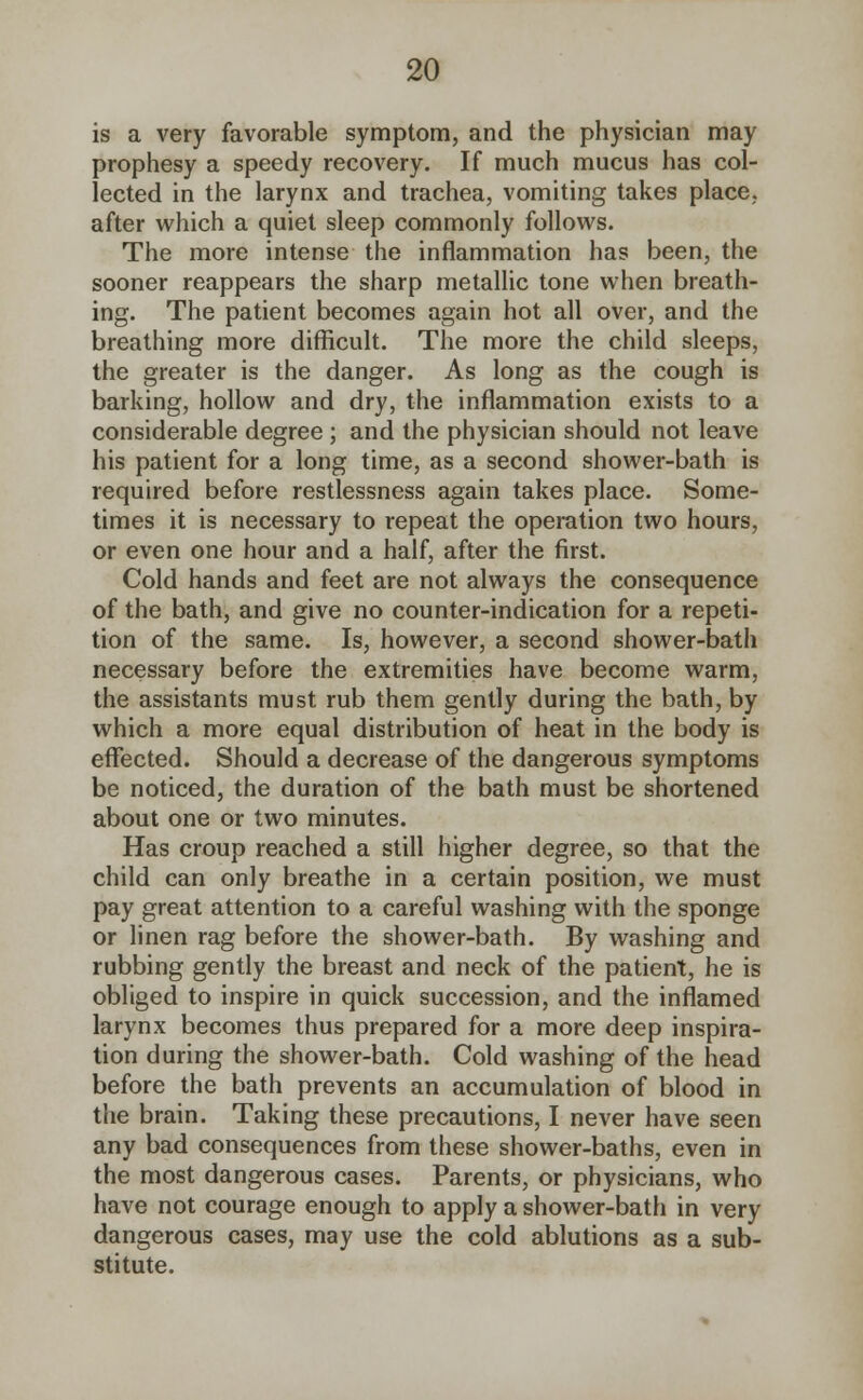 is a very favorable symptom, and the physician may prophesy a speedy recovery. If much mucus has col- lected in the larynx and trachea, vomiting takes place, after which a quiet sleep commonly follows. The more intense the inflammation has been, the sooner reappears the sharp metallic tone when breath- ing. The patient becomes again hot all over, and the breathing more difficult. The more the child sleeps, the greater is the danger. As long as the cough is barking, hollow and dry, the inflammation exists to a considerable degree ; and the physician should not leave his patient for a long time, as a second shower-bath is required before restlessness again takes place. Some- times it is necessary to repeat the operation two hours, or even one hour and a half, after the first. Cold hands and feet are not always the consequence of the bath, and give no counter-indication for a repeti- tion of the same. Is, however, a second shower-bath necessary before the extremities have become warm, the assistants must rub them gently during the bath, by which a more equal distribution of heat in the body is effected. Should a decrease of the dangerous symptoms be noticed, the duration of the bath must be shortened about one or two minutes. Has croup reached a still higher degree, so that the child can only breathe in a certain position, we must pay great attention to a careful washing with the sponge or linen rag before the shower-bath. By washing and rubbing gently the breast and neck of the patient, he is obliged to inspire in quick succession, and the inflamed larynx becomes thus prepared for a more deep inspira- tion during the shower-bath. Cold washing of the head before the bath prevents an accumulation of blood in the brain. Taking these precautions, I never have seen any bad consequences from these shower-baths, even in the most dangerous cases. Parents, or physicians, who have not courage enough to apply a shower-bath in very dangerous cases, may use the cold ablutions as a sub- stitute.