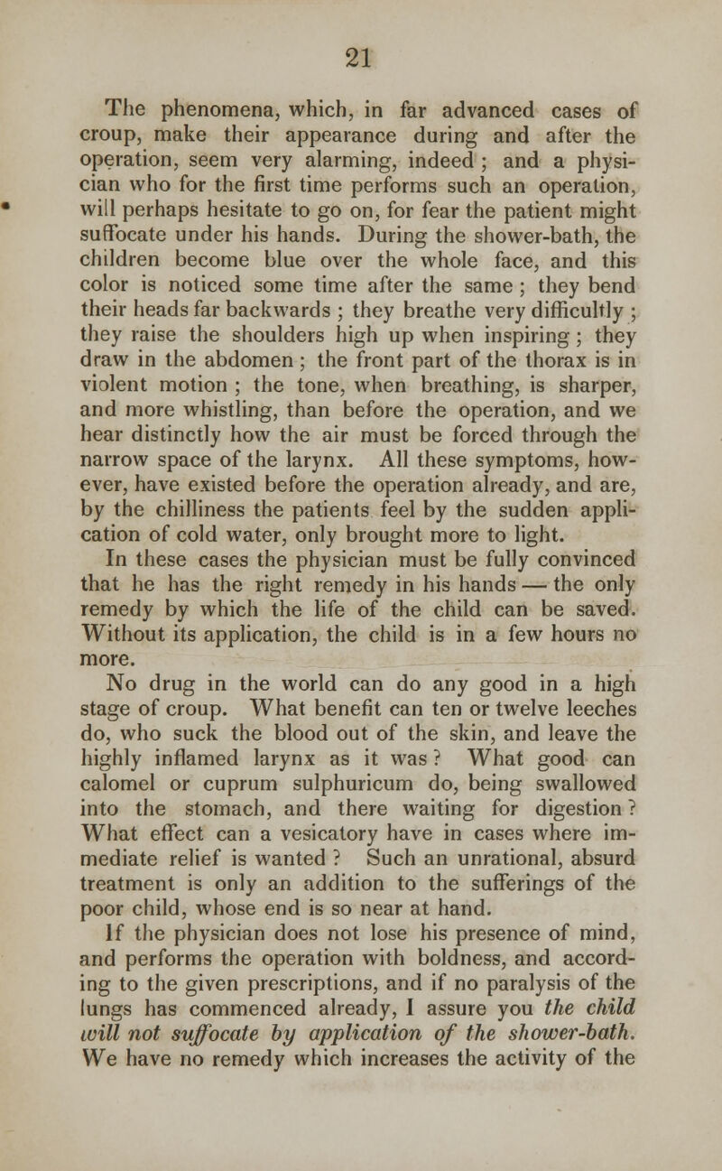 The phenomena, which, in far advanced cases of croup, make their appearance during and after the operation, seem very alarming, indeed ; and a physi- cian who for the first time performs such an operation, will perhaps hesitate to go on, for fear the patient might suffocate under his hands. During the shower-bath, the children become blue over the whole face, and this color is noticed some time after the same ; they bend their heads far backwards ; they breathe very difficultly ; they raise the shoulders high up when inspiring; they draw in the abdomen; the front part of the thorax is in violent motion ; the tone, when breathing, is sharper, and more whistling, than before the operation, and we hear distinctly how the air must be forced through the narrow space of the larynx. All these symptoms, how- ever, have existed before the operation already, and are, by the chilliness the patients feel by the sudden appli- cation of cold water, only brought more to light. In these cases the physician must be fully convinced that he has the right remedy in his hands — the only remedy by which the life of the child can be saved. Without its application, the child is in a few hours no more. No drug in the world can do any good in a high stage of croup. What benefit can ten or twelve leeches do, who suck the blood out of the skin, and leave the highly inflamed larynx as it was ? What good can calomel or cuprum sulphuricum do, being swallowed into the stomach, and there waiting for digestion ? What effect can a vesicatory have in cases where im- mediate relief is wanted ? Such an unrational, absurd treatment is only an addition to the sufferings of the poor child, whose end is so near at hand. If the physician does not lose his presence of mind, and performs the operation with boldness, and accord- ing to the given prescriptions, and if no paralysis of the lungs has commenced already, I assure you the child will not suffocate by application of the shower-bath. We have no remedy which increases the activity of the