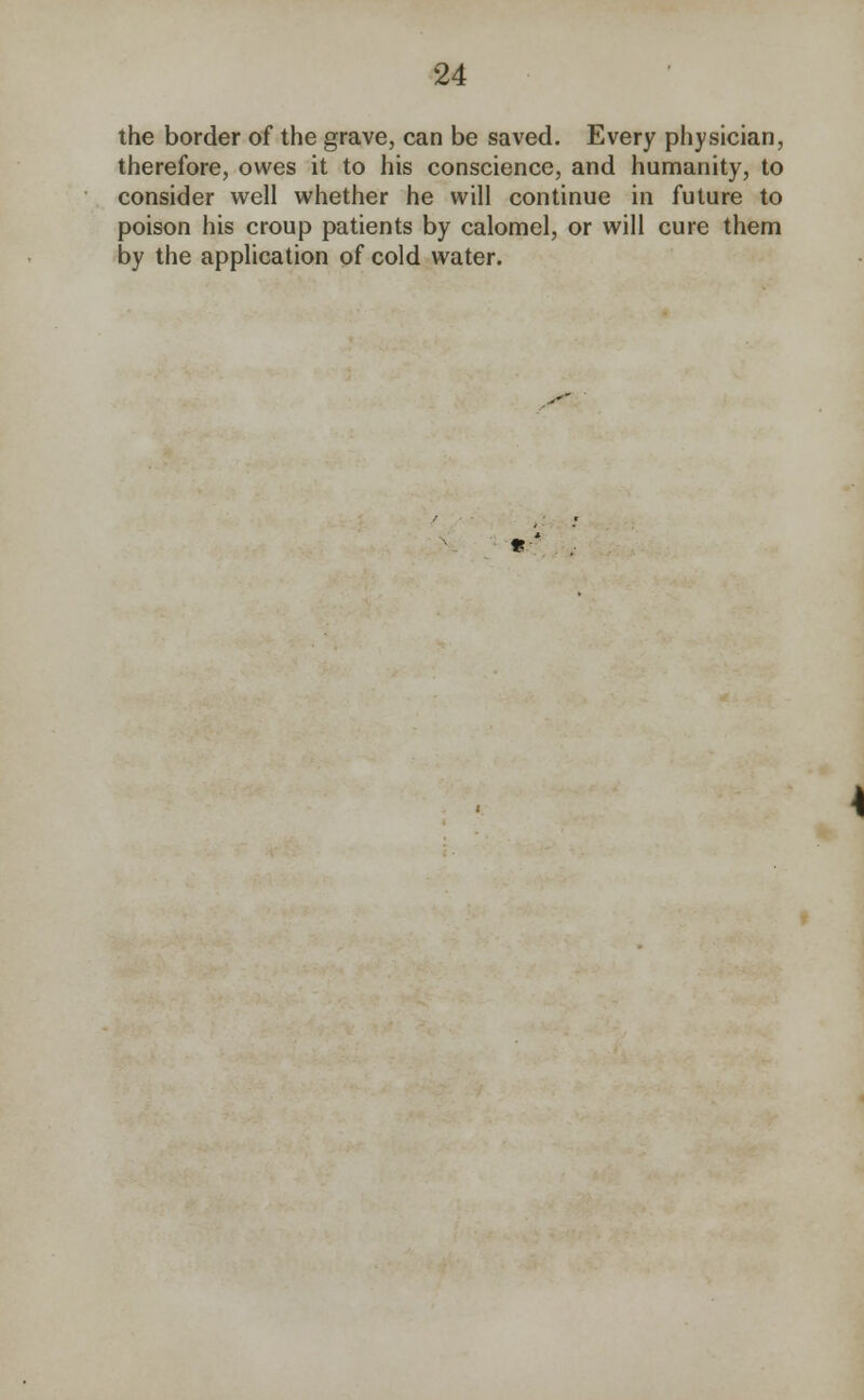 the border of the grave, can be saved. Every physician, therefore, owes it to his conscience, and humanity, to consider well whether he will continue in future to poison his croup patients by calomel, or will cure them by the application of cold water.