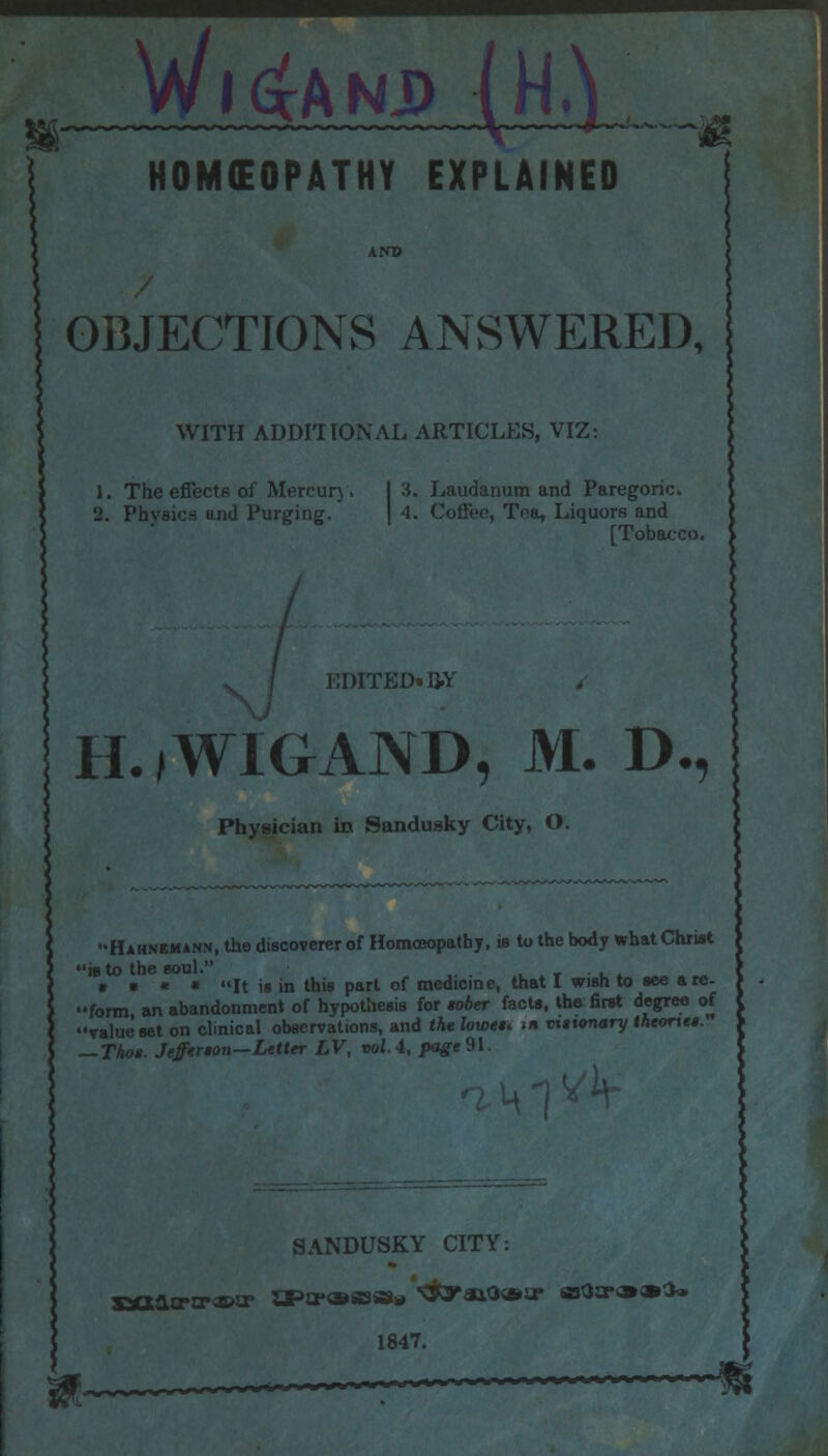 OBJECTIONS ANSWERED, WITH ADDITIONAL ARTICLES, VIZ: 1. The effects of Mercury. I 3. Laudanum and Paregoric. 2. Physics and Purging. | 4. Coffee, Tea, Liquors and [Tobacco. / • I M I I-jLf* i>i H.jWIGAND, M. D., Physician in Sandusky City, O. Hahnemann, the discoverer of Homoeopathy, is to the body what Christ ib to the soul. * • « « It is in this part of medicine, that I wish to see are- form, an abandonment of hypothesis for tober facts, the first degree of value set on clinical observations, and the lowet* <» vtautnary theonet. — That. Jeffereon—Letter LV, volA, page9\. SANDUSKY CITY: 1847.