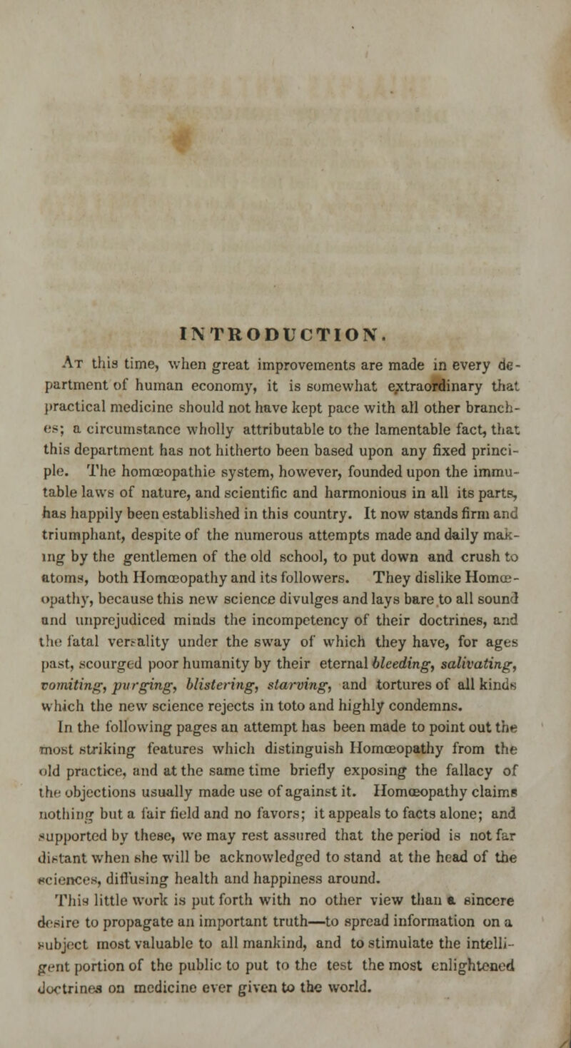 INTRODUCTION. At this time, when great improvements are made in every de- partment of human economy, it is somewhat extraordinary that practical medicine should not have kept pace with all other branch- es; a circumstance wholly attributable to the lamentable fact, that this department has not hitherto been based upon any fixed princi- ple. The homoeopathic system, however, founded upon the immu- table laws of nature, and scientific and harmonious in all its parts, has happily been established in this country. It now stands firm and triumphant, despite of the numerous attempts made and daily mak- ing' by the gentlemen of the old school, to put down and crush to atoms, both Homoeopathy and its followers. They dislike Homce- opathy, because this new science divulges and lays bare to all sound and unprejudiced minds the incompetency of their doctrines, and the fatal verrality under the sway of which they have, for ages past, .scourged poor humanity by their eternal bleeding, salivating, vomiting, purging, blistering, starving, and tortures of all kinds which the new science rejects in toto and highly condemns. In the following pages an attempt has been made to point out the most striking features which distinguish Homoeopathy from the old practice, and at the same time briefly exposing the fallacy of the objections usually made use of against it. Homoeopathy claims nothing but a fair field and no favors; it appeals to facts alone; and supported by these, we may rest assured that the period is not far distant when she will be acknowledged to stand at the head of the sciences, diffusing health and happiness around. This) little work is put forth with no other view than a sincere desire to propagate an important truth—to spread information on a subject most valuable to all mankind, and to stimulate the intelli- gent portion of the public to put to the test the most enlightened Joctrinea on medicine ever given to the world.