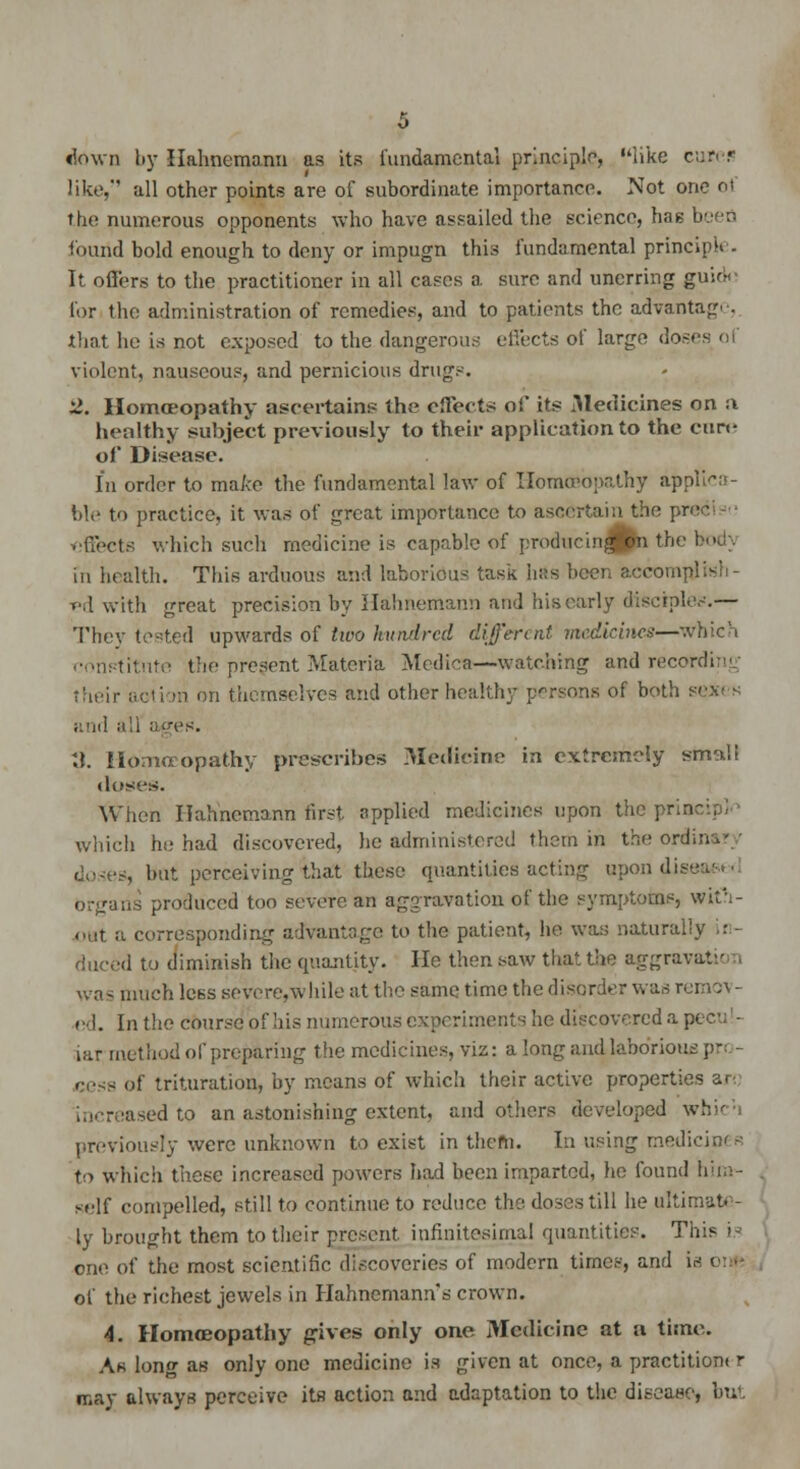 down by Hahnemann as its fundamental principle, like cures like, all other points are of subordinate importance. Not one o1 the numerous opponents who have assailed the science, has been found bold enough to deny or impugn this fundamental princ. It offers to the practitioner in all cases a sure and unerring guioN for the administration of remedies, and to patients the advantage, that he is not exposed to the dangerous effects of large doses of violent, nauseous, and pernicious drugs. 2. Homoeopathy ascertains the effects of it? Medicines on a healthy subject previously to their application to the cure of Disease. In order to make the fundamental law of Homoeopathy ap ble to practice, it was of great importance to ascertain the pred effects which such medicine is capable of producin^pi the I in health. This arduous and laborious task has been accomplish- ed with great precision by Hahnemann and his early disciples.— They tested upwards of two hundred different medicines—Which constitute the present Materia Medics—watching and recordi; their action on themselves and other healthy persona of both si and all ages. ;t. Homoeopathy prescribes Medicine in extremely sm^li doses. When Hahnemann first applied medicines upon the pr. which he had discovered, he administered them in the ordin (lo<t>±, but perceiving that these quantities acting upon dise organs produced too severe an aggravation of the symptoms, with- out a corresponding advantage to the patient, he was naiurallj duced to diminish the quantity. He then saw that the aggravate i was much less severe,while at the same time the disorder was remo\ - ed. In the course of his numerous experiments he discovered a pt iar method of preparing the medicines, viz: a long and laborious , cess of trituration, by means of which their active properties ar< - iased to an astonishing extent, and others developed wl previously were unknown to exist in thefn. In using medici to which these increased powers had been imparted, he found him- self compelled, still to continue to reduce the. doses till he ultim-it. - ly brought them to their present infinitesimal quantities. This is one of the most scientific discoveries of modern times, and is of the richest jewels in Hahnemann's crown. 4. Homoeopathy gives only one Medicine at a time. As long as only one medicine is given at once, a practitiont r may always perceive its action and adaptation to the disease, but