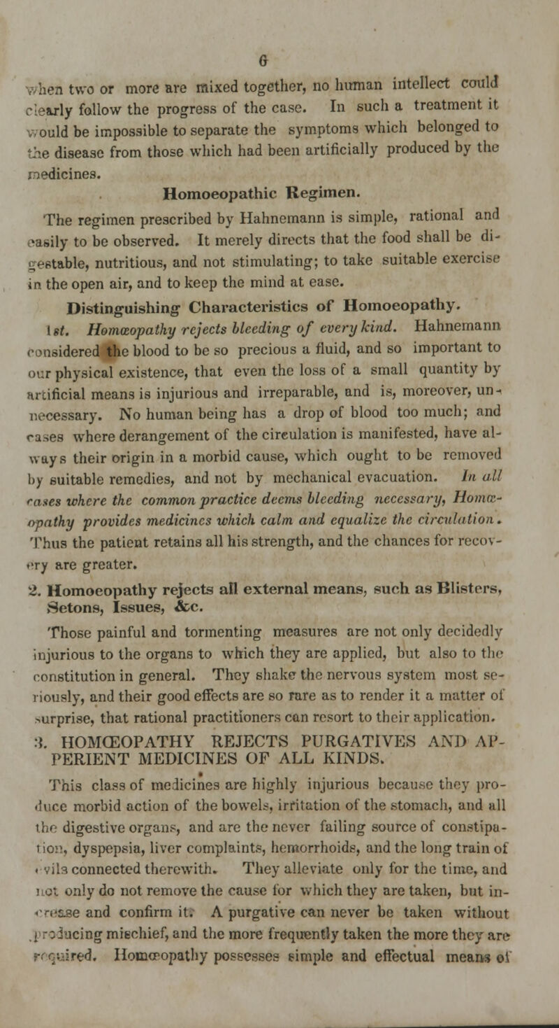 G when two or more are mixed together, no human intellect could clearly follow the progress of the case. In such a treatment it would be impossible to separate the symptoms which belonged to the disease from those which had been artificially produced by the medicines. Homoeopathic Regimen. The regimen prescribed by Hahnemann is simple, rational and easHy to be observed. It merely directs that the food shall be di- ^•htable, nutritious, and not stimulating; to take suitable exercise in the open air, and to keep the mind at ease. Distinguishing Characteristics of Homoeopathy. 1 st. Homceopathy rejects bleeding of every kind. Hahnemann considered the blood to be so precious a fluid, and so important to our physical existence, that even the loss of a small quantity by nrcificial means is injurious and irreparable, and is, moreover, un- necessary. No human being has a drop of blood too much; and cases where derangement of the circulation is manifested, have al- ways their origin in a morbid cause, which ought to be removed by suitable remedies, and not by mechanical evacuation. In all rases where the common practice deems bleeding necessary, Home- opathy provides medicines which calm and equalize the circulation. Thus the patient retains all his strength, and the chances for recov- ery are greater. 2. Homoeopathy rejects all external means, such as Blisters, »Setons, Issues, &c. Those painful and tormenting measures are not only decidedly injurious to the organs to which they are applied, but also to tin- constitution in general. They shake the nervous system most se- riously, and their good effects are so rare as to render it a matter of surprise, that rational practitioners can resort to their application. :{. HOMCEOPATHY REJECTS PURGATIVES AND AP- PERIENT MEDICINES OF ALL KINDS. This class of medicines are highly injurious because they pro- duce morbid action of the bowels, irritation of the stomach, and all the digestive organs, and are the never failing source of constipa- tion, dyspepsia, liver complaints, hemorrhoids, and the long train of evils connected therewith. They alleviate only for the time, and not only do not remove the cause for which they are taken, but in- • -n-tse and confirm it. A purgative can never be taken without i :; Jacing mischief, and the more frequently taken the more they are :red. Homcpopathy possesses simple and effectual means of