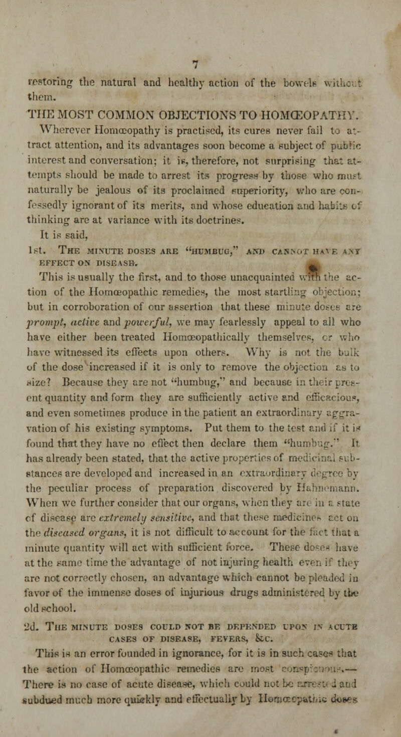 restoring the natural and healthy action of the btfWela them. THE MOST COMMON OBJECTIONS TO HOMOEOPATHY. Wherever Homoeopathy is practised, its cures never fail to at- tract attention, and its advantages soon become a subject of public interest and conversation; it is, therefore, not surprising that at- tempts should be made to arrest its progress by those who must naturally be jealous of its proclaimed superiority, who are con- fessedly ignorant of its merits, and whose education and habits of thinking are at variance with its doctrines. It is said, 1st. The minute doses are humbug, and casnot have «.\y EFFECT ON DISEASE. ~ This is usually the first, and to those unacquainted wrm the ac- tion of the Homoeopathic remedies, the most startling objection; but in corroboration of our assertion that these minute doses are prompt, active and powerful, we may fearlessly appeal to all who have either been treated Homceopathically themselves, or who have witnessed its effects upon others. Why is not the bulk of the dose increased if it is only to remove the objection as to .size? Because they are not humbug,' and because in their in e- ent quantity and form they are sufficiently active and efficacious, and even sometimes produce in the patient an extraordinary aggra- vation of his existing symptoms. Put them to the test and if it is found that they have no effect then declare them humbug/' It has already been stated, that the active properties of medicinal sub- stances are developed and increased in an extraordinary tie^rec by the peculiar process of preparation discovered by Hahnemann. When we further consider that our organs, when they arc in r. ,'tate of disease are extremely sensitive, and that these medicine^ act on the diseased organs, it is not difficult to account for the fact that a minute quantity will act with sufficient force. These doses have at the Fame time the advantage of not injuring health even if they are not correctly chosen, an advantage which cannot be pleaded in favor of the immense doses of injurious drugs administered by the old school. 2d. The minute doses could not be depended upon in acute CASES OF DISEASE, FEVERS, k.C. This is an error founded in ignorance, for it is in such cases that the action of Homoeopathic remedies are most i .— There is no case of acute disease, which could not : . and subdued much more qukkly and effectually by IIomorcpatMu oW -