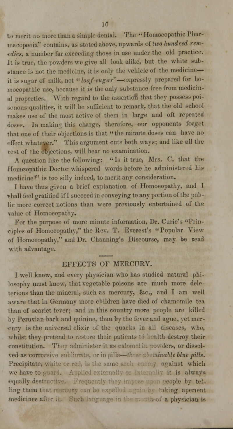 to merit no more than a pimple denial. The Homoeopathic Phar- macopoeia contains, as slated above, upwards of two hundred rcm- *dic.«, a number far exceeding those in use under the old practice. It is true, the powders we give all look alike, but the white sub- stance is not the medicine, it is only the vehicle of the medicine- it is sugar of milk, not  Uterf-sugar*'—expressly prepared for ho- moeopathic use, because it is the only substance free from medicin- al properties. With regard to the assertiofl that they possess poi- sonous qualities, it will be sufficient to remark, that the old school makes use of the most active of them in large and oft repeated doses. In making this charge, therefore, our opponents forget that one of their objections is that the minute doses can have no effect whatever.'1 This argument cuts both ways; and like all the rest of the objections, will bear no examination. A question like the following: Is it true, Mrs. C. that the Homeopathic Doctor whispered words before he administered his medicine1? is too silly indeed, to merit any consideration. I have thus given a brief explanation of Homoeopathy, and 1 •shall feel gratified if I succeed in conveying to any portion of the pub- lic more correct notions than were previously entertained of the value of Homoeopathy. For the purpose of more minute information, Dr. Curie's Prin- ciples of Homoeopathy, the Rev. T. Everest's Popular View of Homoeopathy, and Dr. Channing's Discourse, may be read with advantage. EFFECTS OF MERCURY. I well know, and every physician who has studied natural phi- losophy must know, that vegetable poisons are much more dele- terious than the mineral, such as mercury, &c, and I am well aware that in Germany more children have died of chamomile tea than of scarlet fever; and in this country more people are killed by Peruvian bark and quinine, than by the fever and ague, yet mer- cury is the universal elixir of the quacks in all diseases, who, whilst they pretend to restore their patients to h salth destroy their constitution. They administer it. as calomel in powders, or dissol- ved as cor r inable blue pills. Precipitate against which we have to guard. it. is always equally destructi pie by tel- ling them thai; taking aperient .medicines - >f a physician is