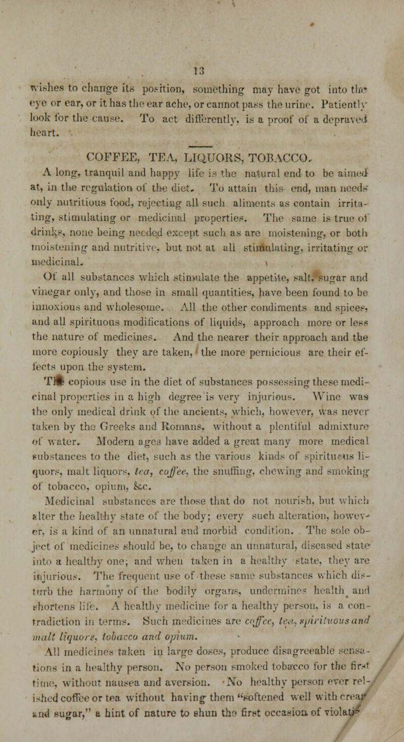 wishes to change itr> position, something may have got into the eye or ear, or it has the ear ache, or cannot pass the urine. Patiently look lor the cause. To act differently, is a proof of a depraved heart. COFFEE, TEA, LIQUORS, TOBACCO. A long, tranquil and happy life is the natural end to be aimed at, in the regulation of the diet. To attain this end, man needs only nutritious food, rejecting all such aliments as contain irrita- ting, stimulating or medicinal properties. The same is true ol drinks, none being needed except such as are moistening, or both moistening and nutritive, hut not at all stimulating, irritating or medicinal. \ Ol all substances which stimulate the appetite, salt,'sugar and vinegar only, and those in small quantities, have been found to be innoxious and wholesome. All the other condiments and spices, and all spirituous modifications of liquids, approach more or less the nature of medicines. And the nearer their approach and the more copiously they are taken, the more pernicious are their ef- fects upon the system. Tift copious use in the diet of substances possessing these medi- cinal properties in a high degree is very injurious. Wine was the only medical drink of the ancients, which, however, was never taken by the Greeks and Romans, without a plentiful admixture of water. Modern ages have added a great many more medical substances to the diet, such as the various kinds of spirituous li- quors, malt liquors, tea, coffee, the snuffing, chewing and smoking of tobacco, opium, k,c. Medicinal substances are those that do not nourish, but which filter the healthy state of the body; every such alteration, howev- er, is a kind of an unnatural and morbid condition. The sole ob- ject of medicines should be, to change an unnatural, diseased state- into a healthy one; and when taken in a healthy state, they are injurious. The frequent use of these same substances which dis- turb the harmony of the bodily organs, undermine? health_ and thoi'; A healthy medicine for a healthy person, is a con- tradiction in terms. Such medicines are cojl'cc, tea, gpiritvovs and malt liquors, tobacco and opium. All medicines taken in large doses, produce disagreeable sensa- tions in a healthy person. No person smoked tobacco for the fir.-f time, without nausea and aversion. No healthy person ever rel- ished coffee or tea without having them softened well with crear and sugar, a hint of nature to shun the first occasion, of violate