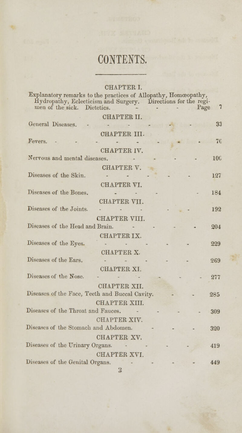 CONTENTS. CHAPTER I. Explanatory remarks to the practices of Allopathy, Homoeopathy, Hydropathy, Eclecticism and Surgery. Directions for the regi- men of the sick. Dietetics. .... Page 7 CHAPTER II. General Diseases. ...... 33 CHAPTER III. Fevers. ---.-..-. 7G CHAPTER IV. Nervous and mental diseases. .... IOC CHAPTER V. Diseases of the Skin. ..... 127 CHAPTER VI. Diseases of the Bones. ... - 184 CHAPTER VII. Diseases of the Joints. - - - - . - 192 CHAPTER VIII. Diseases of the Head and Brain. .... 204 CHAPTER IX. Diseases of the Eyes. ..... 229 CHAPTER X. Diseases of the Ears. ..... 269 CHAPTER XI. Diseases of the Nose. - - - - - - 277 CHAPTER XII. Diseases of the Face, Teeth and Buccal Cavity. - - 285 CHAPTER XIII. Diseases of the Throat and Fauces. .... 309 CHAPTER XIV. Diseases of the Stomach and Abdomen. - - - 320 CHAPTER XV. Diseases of the Urinary Organs. .... 419 CHAPTER XVI. Diseases of the Genital Organs. .... 449 3