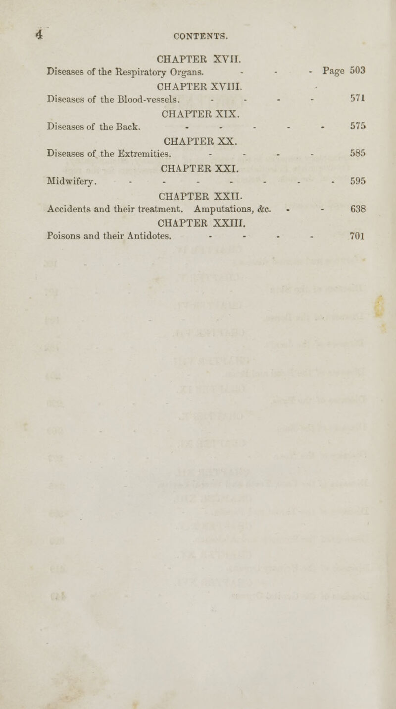 CHAPTER XVII. Diseases of the Respiratory Organs. - - - Page 503 CHAPTER XVIII. Diseases of the Blood-vessels. - - - - 571 CHAPTER XIX. Diseases of the Back. ..... 575 CHAPTER XX. Diseases of the Extremities. .... 585 CHAPTER XXI. Midwifery. ....... 595 CHAPTER XXII. Accidents and their treatment. Amputations, &c. - - 638 CHAPTER XXIII. Poisons and their Antidotes. - - - - 701