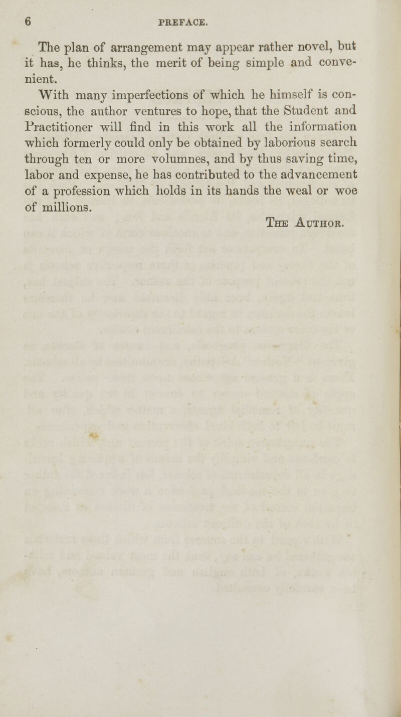 The plan of arrangement may appear rather novel, but it has, he thinks, the merit of being simple and conve- nient. With many imperfections of which he himself is con- scious, the author ventures to hope, that the Student and Practitioner will find in this work all the information which formerly could only be obtained by laborious search through ten or more volumnes, and by thus saving time, labor and expense, he has contributed to the advancement of a profession which holds in its hands the weal or woe of millions. The Author.