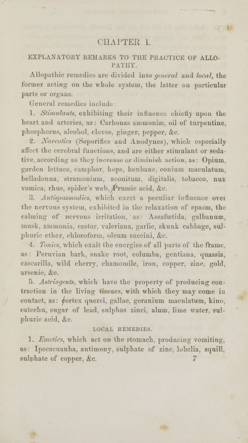 CHAPTER L EXPLANATORY REMARKS TO THE PRACTICE OF ALLO- PATHY. Allopathic remedies are divided into general and local, the former acting on the whole system, the latter on particular parts or organs. General remedies include: 1. Stimulants, exhibiting' their influence chiefly upon the heart and arteries, as: Carbonas ammonia;, oil of turpentine, phosphorus, alcohol, cloves, ginger, pepper, &c. 2. NcurcoiHa (Soporifics and Anodynes), which especially affect the cerebral functions, and are either stimulant or seda- tive, according as they increase or diminish action, as: Opium, garden lettuce, camphor, hops, henbane, conium maculatum, belladonna, stramonium, aconitum, digitalis, tobacco, nux vomica, rhus, spider's web,,Prussic acid, &c. '.). Antispasmodics, which exert a peculiar influence over the nervous system, exhibited in the relaxation of spasm, the calming of nervous irritation, as: Assafcetida, galbanumv musk, ammonia, castor, Valeriana, garlic, skunk cabbage, sul- phuric ether, chloroform, oleum succini, &c. 4. Tonics, which exalt the energies of all parts of the frame. as: Peruvian bark, snake root, coluuiba, gentiana, quassia, cascarilla, wild cherry, chamomile, iron, copper, zinc, gold, arsenic, &c. 5. Astringents, which have the property of producing con- traction in the living tissues, with which they may come in contact, as: ^ortex querci, gallae, geranium maculatum, kino, catechu, sugar of lead, sulphas zinci, alum, lime water, sul- phuric acid, &c. LOCAL REMEDIES. 1. Emetics, which act on the stomach, producing vomiting., as: Ipecacuanha, antimony, sulphate of zinc, lobelia, squill