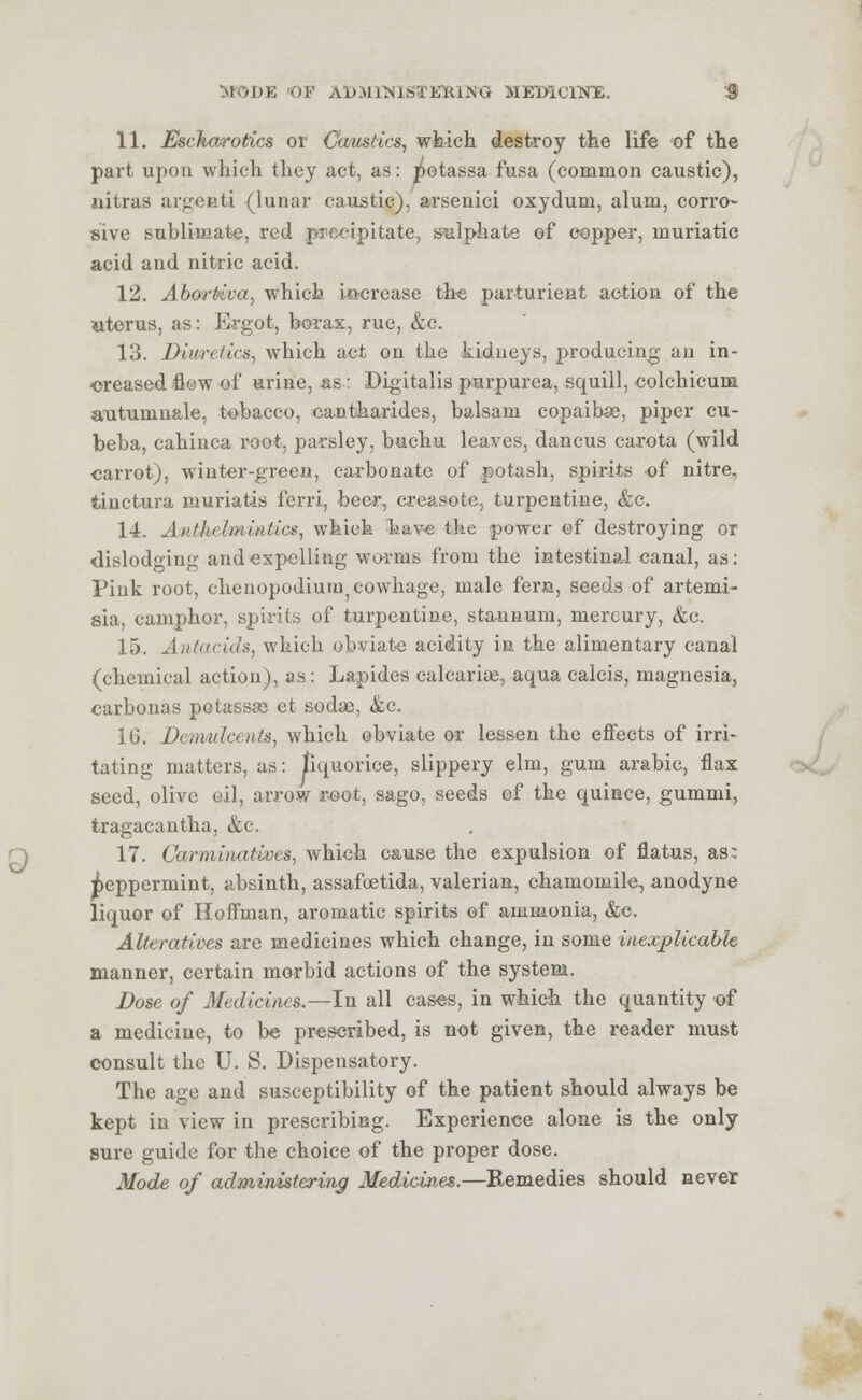 11. Escharotics or Caustics, which destroy the life of the part upon which they act, as: jietassa fusa (common caustic), nitras argenti (lunar caustic), arsenici oxydum, alum, corro- sive sublimate, red precipitate, sulphate of copper, muriatic acid and nitric acid. 12. Aboftiat. which increase the parturient action of the uterus, as: Ergot, borax, rue, &c. 13. Diuretics, which act on the kidneys, producing an in- creased flow of urine, as.: Digitalis purpurea, squill, colchicum antuinn&le, tobacco, caDtharides, balsam copaibas, piper cu- beba, cahinca root, parsley, buchu leaves, dancus carota (wild carrot), winter-green, carbonate of potash, spirits of nitre, iinctura muriatis ferri, beer, creasote, turpentine, &c. 14. Anthelmintics, which bav-e the power of destroying or dislodging and expelling worms from the intestinal canal, as: Pink root, chenopodium cowhage, male fern, seeds of artemi- sia, camphor, spirits of turpentine, stannum, mercury, &e. 15. Antacids, which obviate acidity in the alimentary canal (chemical action), as: Lapides calcarise, aqua calcis, magnesia, carbonas potassse et soda), &c. 16. Demulcents, which obviate or lessen the effects of irri- tating matters, as: liquorice, slippery elm, gum arabic, flax seed, olive oil, arrow root, sago, seeds of the quince, gummi, tragacantha, &c. 17. Carminatives, which cause the expulsion of flatus, as: Peppermint, absinth, assafoetida, valerian, chamomile, anodyne liquor of Hoffman, aromatic spirits of ammonia, &c. Alteratives are medicines which change, in some inexplicable manner, certain morbid actions of the system. Dose of Medicines.—In all cases, in which the quantity of a medicine, to be prescribed, is not given, the reader must consult the U. S. Dispensatory. The age and susceptibility of the patient should always be kept in view in prescribing. Experience alone is the only sure guide for the choice of the proper dose. Mode of administering Medicines.—Remedies should never