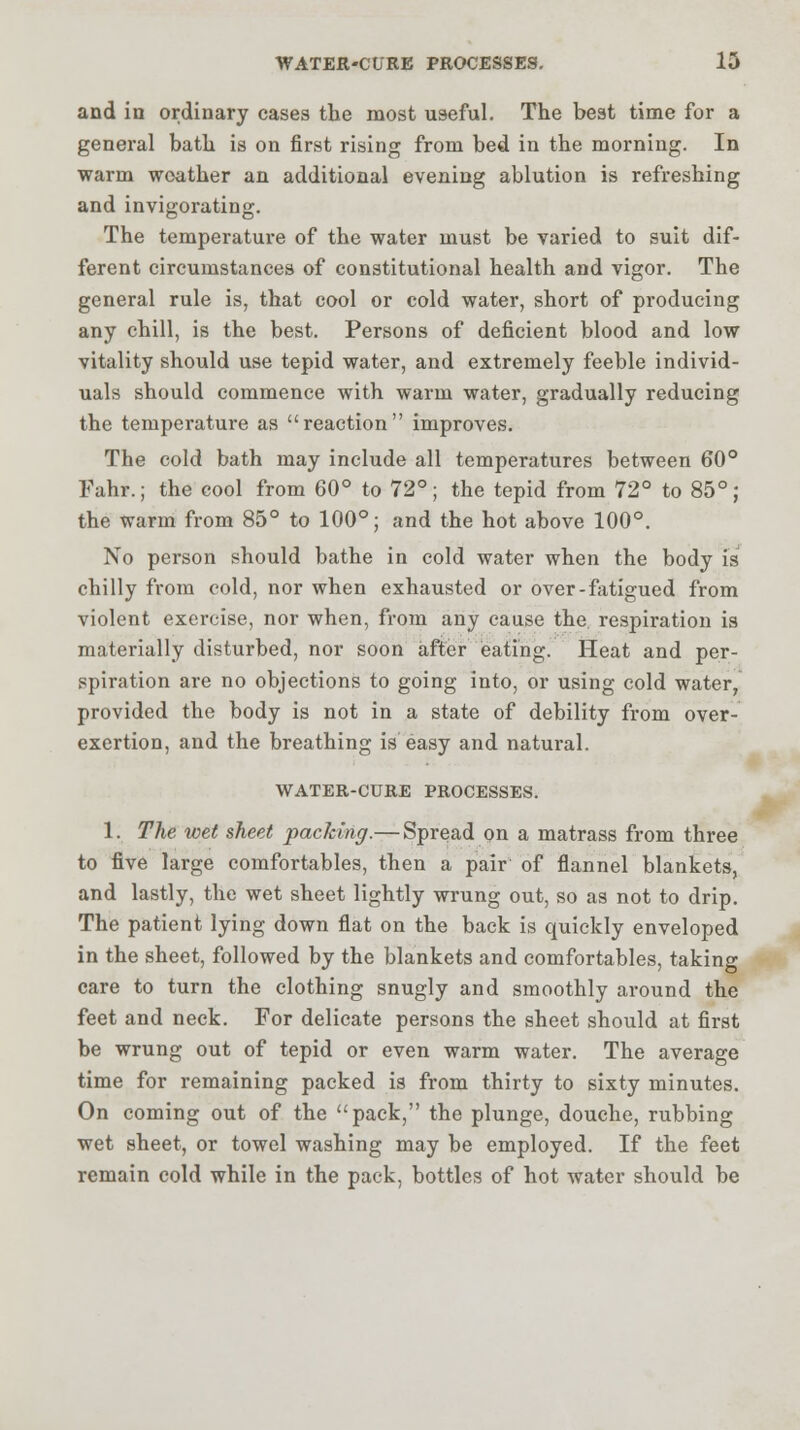 and in ordinary cases the most useful. The best time for a general bath is on first rising from bed in the morning. In warm weather an additional evening ablution is refreshing and invigorating. The temperature of the water must be varied to suit dif- ferent circumstances of constitutional health and vigor. The general rule is, that cool or cold water, short of producing any chill, is the best. Persons of deficient blood and low vitality should use tepid water, and extremely feeble individ- uals should commence with warm water, gradually reducing the temperature as reaction improves. The cold bath may include all temperatures between 60° Fahr.; the cool from 60° to 72°; the tepid from 72° to 85°; the warm from 85° to 100°; and the hot above 100°. No person should bathe in cold water when the body is chilly from cold, nor when exhausted or over-fatigued from violent exercise, nor when, from any cause the respiration is materially disturbed, nor soon after eating. Heat and per- spiration are no objections to going into, or using cold water, provided the body is not in a state of debility from over- exertion, and the breathing is easy and natural. WATER-CURE PROCESSES. 1. The wet sheet packing.— Spread on a matrass from three to five large comfortables, then a pair of flannel blankets, and lastly, the wet sheet lightly wrung out, so as not to drip. The patient lying down flat on the back is quickly enveloped in the sheet, followed by the blankets and comfortables, taking care to turn the clothing snugly and smoothly around the feet and neck. For delicate persons the sheet should at first be wrung out of tepid or even warm water. The average time for remaining packed is from thirty to sixty minutes. On coming out of the pack, the plunge, douche, rubbing wet sheet, or towel washing may be employed. If the feet remain cold while in the pack, bottles of hot water should be