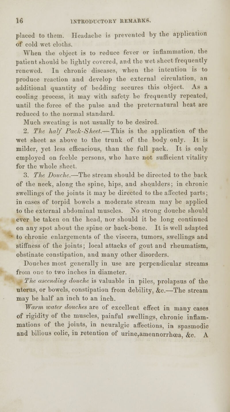 placed to them. Headache is prevented by the application of cold wet cloths. When the object is to reduce fever or inflammation, the patient should be lightly covered, and the wet sheet frequently renewed. In chronic diseases, when the intention is to produce reaction and develop the external circulation, an additional quantity of bedding secures this object. As a cooling process, it may with safety be frequently repeated, until the force of the pulse and the preternatural heat are reduced to the normal standard. Much sweating is not usually to be desired. 2. The half Pack-Sheet.— This is the application of the wet sheet as above to the trunk of the body only. It is milder, yet less efficacious, than the full pack. It is only employed on feeble persons, who have not sufficient vitality for the whole sheet. 3. The Douche.—The stream should be directed to the back of the neck, along the spine, hips, and shoulders; in chronic swellings of the joints it may be directed to the affected parts; in cases of torpid bowels a moderate stream may be applied to the external abdominal muscles. No strong douche should ever be taken on the head, nor should it be long continued on any spot about the spine or back-bone. It is well adapted to chronic enlargements of the viscera, tumors, swellings and stiffness of the joints; local attacks of gout and rheumatism, obstinate constipation, and many other disorders. Douches most generally in use are perpendicular streams from one to two inches in diameter. The ascending douche is valuable in piles, prolapsus of the uterus, or bowels, constipation from debility, &c.—The stream may be half an inch to an inch. Warm water douches are of excellent effect in many cases of rigidity of the muscles, painful swellings, chronic inflam- mations of the joints, in neuralgic affections, in spasmodic and bilious colic, in retention of urine,amennorrhcea &c. A