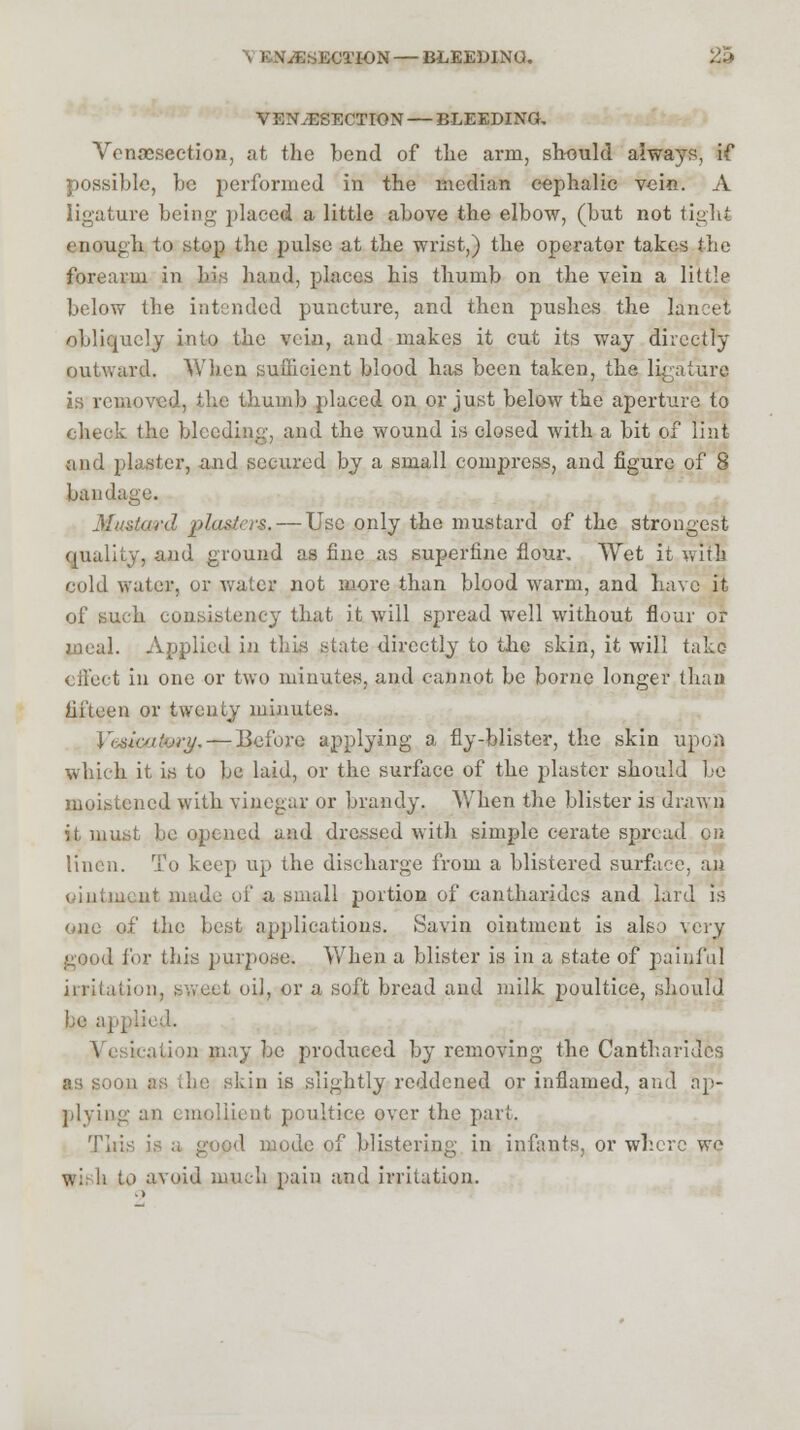 \ KNuESECTI-ON — BLEEDING. 25 VENiESECT ION — BLEEDING. Venisection, at the bend of the arm, should always, if possible, be performed in the median cephalic vein. A ligature being placed a little above the elbow, (but not tight enough to stop the pulse at the wrist,) the operator takes .'lie forearm in his hand, places his thumb on the vein a little below the intended puncture, and then pushes the lancet obliquely into the vein, and makes it cut its way directly outward, When sufficient blood has been taken, the ligature is removed, the thumb placed on or just below the aperture to check the bleeding, and the wound is closed with a bit of lint and plaster, and secured by a small compress, and figure of 8 bandage. Mustard plasters. — Use only the mustard of the strongest quality, and ground as fine as superfine flour. Wet it with cold water, or water not more than blood warm, and have it of such consistency that it will spread well without flour or meal. Applied in this state directly to the skin, it will take effect in one or two minutes, and cannot be borne longer than fifteen or twenty minutes. Yiximtvry. — Before applying a fly-blister, the skin upon which it is to be laid, or the surface of the plaster should be moistened with vinegar or brandy. When the blister is drawn it must be opened and dressed with simple cerate spread on linen. To keep up the discharge from a blistered surface, an : nt made of a small portion of cantharides and lard is one of the best applications. Savin ointment is also very good lor this purpose. When a blister is in a state of painful irritation, sweet oil, or a soft bread and milk poultice, should be applied. teation may be produced by removing the Cantharides as soon as die skin is slightly reddened or inflamed, and ap- plying an emollient poultice over the part. Tii: d mode of blistering in infants, or where wo wii li to avoid much pain and irritation.