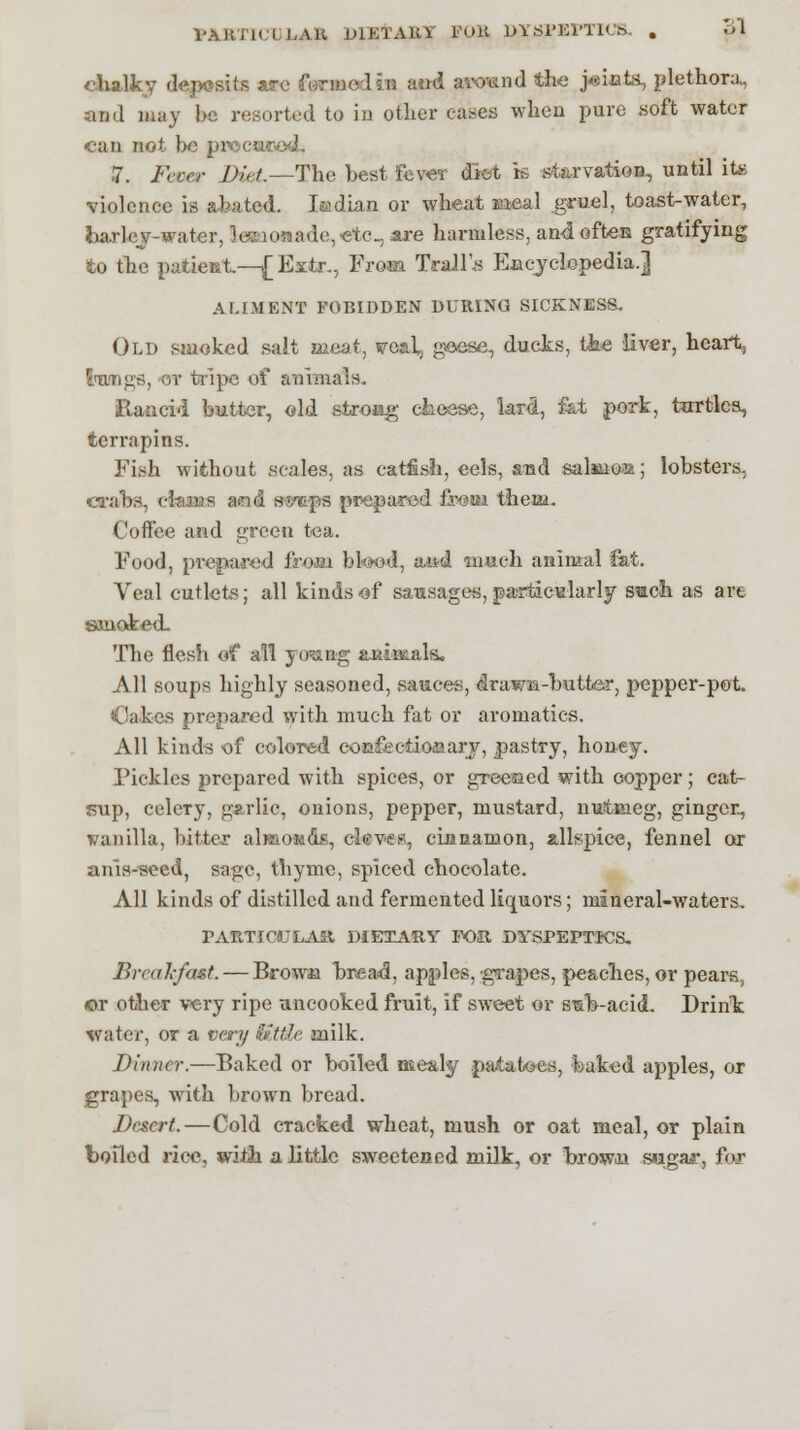 MJWICULA& DIETARY FOR DYSPEPTICS. . ol chalky deposits are formed in aud aiwnd the joints, plethora, and may be resorted to in other cases when pure soft water can not be pre>cu? 7. Fccer Diet—The best Fever diet is starvation, until ite violence is abated. Isadian or wheat Meal gruel, toast-water, barlev-water, lemonade, <etc, are harmless, and often gratifying to the patieet—|[Extr., From Traill Encyclopedia.] ALIMENT FOBIDDEN DURING SICKNESS. Old smoked salt meat, voaL, geese, ducks, the liver, heart, lungs, or tripe of animals. Rancid butter, old stroag cheese, lard., fat pork, turtles, terrapins. Fish without scales, as catfish, eels, and salaaoa; lobsters. crabs, ctaan and si/tps prepared freut them. Coffee and green tea. Food, prepared from bloed, tued. much animal fat. Veal cutlets; all kinds of sausages, particularly such as arc smoked. The flesh of all yo'ung auincals. All soups highly seasoned, sauces, drawn-butter, pepper-pot. Oakes prepared with much fat or aromatic©. All kinds of colored confectionary, pastry, honey. Pickles prepared with spices, or greeted with copper; cat- sup, celeTy, garlic, onions, pepper, mustard, nutmeg, ginger, vanilla, bitter almonds, cleves, cinnamon, allspice, fennel or anis-secd, sage, thyme, spiced chocolate. All kinds of distilled and fermented liquors; mineral-waters. PARTICULAR DIETARY FOa DYSPEPTICS. Breakfast. — Brown bread, apples, •grapes, peaches, or pears, or other very ripe uncooked fruit, if sweet or s^b-aeid. Drink water, or a very tittle milk. Dinner.—Baked or boiled mealy patatoes, baked apples, or grapes, with brown bread. Desert.—Cold cracked wheat, mush or oat meal, or plain boiled rice, with a little sweetened milk, or browoa sugar, fijv